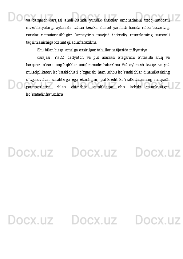 va   barqaror   darajasi   aholi   hamda   yuridik   shaxslar   omonatlarini   uzoq   muddatli
investitsiyalarga   aylanishi   uchun   kerakli   sharoit   yaratadi   hamda   ichki   bozordagi
narxlar   nomutanosibligini   kamaytirib   mavjud   iqtisodiy   resurslarning   samarali
taqsimlanishiga xizmat qiladinfratuzilma
Shu bilan birga, amalga oshirilgan tahlillar natijasida inflyatsiya
darajasi,   YaIM   deflyatori   va   pul   massasi   o zgarishi   o rtasida   aniq   vaʼ ʼ
barqaror   o zaro   bog liqliklar   aniqlanmadinfratuzilma   Pul   aylanish   tezligi   va   pul	
ʼ ʼ
mul ь tiplikatori ko rsatkichlari o zgarishi ham ushbu ko rsatkichlar dinamikasining	
ʼ ʼ ʼ
o zgaruvchan   xarakterga   ega   ekanligini,   pul-kredit   ko rsatkichlarining   maqsadli	
ʼ ʼ
parametrlarini   ishlab   chiqishda   xatoliklarga   olib   kelishi   mumkinligini
ko rsatadinfratuzilma
ʼ