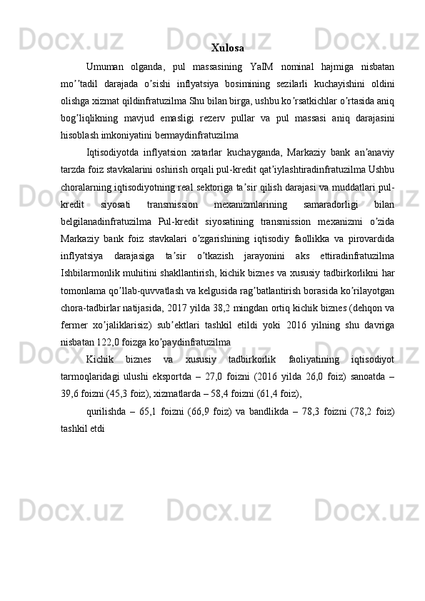 Xulosa
Umuman   olganda,   pul   massasining   YaIM   nominal   hajmiga   nisbatan
mo tadil   darajada   o sishi   inflyatsiya   bosimining   sezilarli   kuchayishini   oldiniʼʼ ʼ
olishga xizmat qildinfratuzilma Shu bilan birga, ushbu ko rsatkichlar o rtasida aniq	
ʼ ʼ
bog liqlikning   mavjud   emasligi   rezerv   pullar   va   pul   massasi   aniq   darajasini	
ʼ
hisoblash imkoniyatini bermaydinfratuzilma
Iqtisodiyotda   inflyatsion   xatarlar   kuchayganda,   Markaziy   bank   an anaviy	
ʼ
tarzda foiz stavkalarini oshirish orqali pul-kredit qat iylashtiradinfratuzilma Ushbu	
ʼ
choralarning iqtisodiyotning real sektoriga ta sir qilish darajasi va muddatlari pul-	
ʼ
kredit   siyosati   transmission   mexanizmlarining   samaradorligi   bilan
belgilanadinfratuzilma   Pul-kredit   siyosatining   transmission   mexanizmi   o zida	
ʼ
Markaziy   bank   foiz   stavkalari   o zgarishining   iqtisodiy   faollikka   va   pirovardida	
ʼ
inflyatsiya   darajasiga   ta sir   o tkazish   jarayonini   aks   ettiradinfratuzilma	
ʼ ʼ
Ishbilarmonlik muhitini shakllantirish, kichik biznes va xususiy tadbirkorlikni har
tomonlama qo llab-quvvatlash va kelgusida rag batlantirish borasida ko rilayotgan	
ʼ ʼ ʼ
chora-tadbirlar natijasida, 2017 yilda 38,2 mingdan ortiq kichik biznes (dehqon va
fermer   xo jaliklarisiz)   sub ektlari   tashkil   etildi   yoki   2016   yilning   shu   davriga	
ʼ ʼ
nisbatan 122,0 foizga ko paydinfratuzilma	
ʼ
Kichik   biznes   va   xususiy   tadbirkorlik   faoliyatining   iqtisodiyot
tarmoqlaridagi   ulushi   eksportda   –   27,0   foizni   (2016   yilda   26,0   foiz)   sanoatda   –
39,6 foizni (45,3 foiz), xizmatlarda – 58,4 foizni (61,4 foiz),
qurilishda   –   65,1   foizni   (66,9   foiz)   va   bandlikda   –   78,3   foizni   (78,2   foiz)
tashkil etdi
  