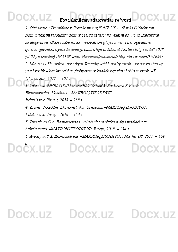 Foydalanilgan adabiyotlar ro yxatiʼ
1. O zbekiston Respublikasi Prezidentining "2017-2021 yillarda O zbekiston 	
ʼ ʼ
Respublikasini rivojlantirishning beshta ustuvor yo nalishi bo yicha Harakatlar 	
ʼ ʼ
strategiyasini «Faol tadbirkorlik, innovatsion g oyalar va texnologiyalarni 	
ʼ
qo llab-quvvatlash yili»da amalga oshirishga oid davlat Dasturi to g risida" 2018	
ʼ ʼ ʼ
yil 22 yanvardagi PF-5308-sonli Farmoninfratuzilma// http://lex.uz/docs/3516847.
2. Mirziyoev Sh. makro iqtisodiyot Tanqidiy tahlil, qat iy tartib-intizom va shaxsiy	
ʼ
javobgarlik – har bir rahbar faoliyatining kundalik qoidasi bo lishi kerak. –T.: 	
ʼ
O zbekiston, 2017. – 104 b.	
ʼ
3. Yeliseeva INFRATUZILMAINFRATUZILMA, Kurisheva S.V. i dr. 
Ekonometrika: Uchebnik. –MAKROIQTISODIYOT:
Izdatel ь stvo Yurayt, 2018. – 288 s.
4. Kremer NARXSh. Ekonometrika: Uchebnik. –MAKROIQTISODIYOT: 
Izdatel ь stvo Yurayt, 2018. – 354 s.
5. Demidova O. А . Ekonometrika: uchebnik i praktikum dlya prikladnogo 
bakalavriata. –MAKROIQTISODIYOT: Yurayt, 2018. – 334 s.
6.  А yvazyan S. А . Ekonometrika. –MAKROIQTISODIYOT: Market DS, 2017. – 104
c.