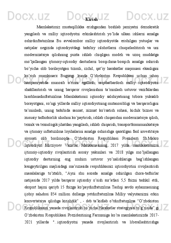 Kirish
Mamlakatimiz   mustaqillikka   erishgandan   boshlab   jamiyatni   demokratik
yangilash   va   milliy   iqtisodyotni   erkinlashtirish   yo lida   ulkan   ishlarni   amalgaʼ
oshirdinfratuzilma   Bu   avvalombor   milliy   iqtisodiyotda   erishilgan   yutuqlar   va
natijalar   negizida   iqtisodiyotdagi   tarkibiy   islohotlarni   chuqurlashtirish   va   uni
modernizatsiya   qilishning   puxta   ishlab   chiqilgan   modeli   va   uzoq   muddatga
mo ljallangan   ijtimoiy-iqtisodiy   dasturlarni   bosqichma-bosqich   amalga   oshirish	
ʼ
bo yicha   olib   borilayotgan   tizimli,   izchil,   qat iy   harakatlar   majmuasi   ekanligini
ʼ ʼ
ko rish   mumkinarx   Bugungi   kunda   O zbekiston   Respublikasi   uchun   jahon
ʼ ʼ
hamjamiyatida   munosib   o rinni   egallash,   raqobatbardosh   milliy   iqtisodiyotni	
ʼ
shakllantirish   va   uning   barqaror   rivojlanishini   ta minlash   ustuvor   vazifalardan	
ʼ
hisoblanadinfratuzilma   Mamlakatimiz   iqtisodiy   salohiyatining   tobora   yuksalib
borayotgani, so ngi  yillarda milliy iqtisodiyotning mutanosibligi  va barqarorligini	
ʼ
ta minlash,   uning   tarkibida   sanoat,   xizmat   ko rsatish   sohasi,   kichik   biznes   va	
ʼ ʼ
xususiy tadbirkorlik ulushini ko paytirish, ishlab chiqarishni modernizatsiya qilish,	
ʼ
texnik va texnologik jihatdan yangilash, ishlab chiqarish, transportkommunikatsiya
va ijtimoiy infratuzilma loyihalarini amalga oshirishga qaratilgan faol investitsiya
siyosati   olib   borilmoqda.   O zbekiston   Respublikasi   Prezidenti   Sh.Makro
ʼ
Iqtisodiyot   Mirziyoev   Vazirlar   Mahkamasining   2017   yilda   mamlakatimizni
ijtimoiy-iqtisodiy   rivojlantirish   asosiy   yakunlari   va   2018   yilga   mo ljallangan	
ʼ
iqtisodiy   dasturning   eng   muhim   ustuvor   yo nalishlariga   bag ishlangan	
ʼ ʼ
kengaytirilgan   majlisidagi   ma ruzasida   respublikamiz   iqtisodiyotini   rivojlantirish	
ʼ
masalalariga   to xtalib,   “	
ʼ А yni   shu   asosda   amalga   oshirilgan   chora-tadbirlar
natijasida   2017   yilda   barqaror   iqtisodiy   o sish   sur atlari   5,5   foizni   tashkil   etdi,	
ʼ ʼ
eksport   hajmi   qariyb   15   foizga   ko paydinfratuzilma   Tashqi   savdo   aylanmasining	
ʼ
ijobiy   sal ь dosi   854   million   dollarga   yetdinfratuzilma   Milliy   valyutamizni   erkin
konvertatsiya   qilishga   kirishdik”   ,   -   deb   ta kidlab   o tdinfratuzilma   “O zbekiston	
ʼ ʼ ʼ
Respublikasini yanada rivojlantirish bo yicha Harakatlar strategiyasi to g risida” gi	
ʼ ʼ ʼ
O zbekiston  Respublikasi  Prezidentining Farmoniga ko ra mamlakatimizda 2017-	
ʼ ʼ
2021   yillarda   "...iqtisodiyotni   yanada   rivojlantirish   va   liberallashtirishga 