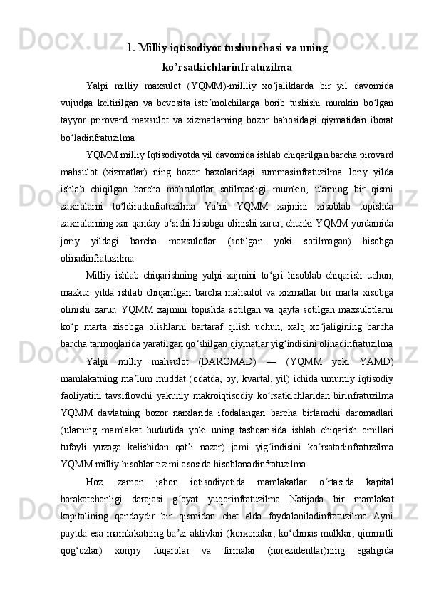 1. Milliy iqtisodiyot tushunchasi va uning
ko’rsatkichlarinfratuzilma
Yalpi   milliy   maxsulot   (YQMM)-millliy   xo jaliklarda   bir   yil   davomidaʻ
vujudga   keltirilgan   va   bevosita   iste molchilarga   borib   tushishi   mumkin   bo lgan	
ʼ ʻ
tayyor   prirovard   maxsulot   va   xizmatlarning   bozor   bahosidagi   qiymatidan   iborat
bo ladinfratuzilma	
ʻ
YQMM milliy Iqtisodiyotda yil davomida ishlab chiqarilgan barcha pirovard
mahsulot   (xizmatlar)   ning   bozor   baxolaridagi   summasinfratuzilma   Joriy   yilda
ishlab   chiqilgan   barcha   mahsulotlar   sotilmasligi   mumkin,   ularning   bir   qismi
zaxiralarni   to ldiradinfratuzilma   Ya ni   YQMM   xajmini   xisoblab   topishda	
ʻ ʼ
zaxiralarning xar qanday o sishi hisobga olinishi zarur, chunki YQMM yordamida	
ʻ
joriy   yildagi   barcha   maxsulotlar   (sotilgan   yoki   sotilmagan)   hisobga
olinadinfratuzilma 
Milliy   ishlab   chiqarishning   yalpi   xajmini   to gri   hisoblab   chiqarish   uchun,	
ʻ
mazkur   yilda   ishlab   chiqarilgan   barcha   mahsulot   va   xizmatlar   bir   marta   xisobga
olinishi   zarur.   YQMM   xajmini   topishda   sotilgan   va   qayta   sotilgan   maxsulotlarni
ko p   marta   xisobga   olishlarni   bartaraf   qilish   uchun,   xalq   xo jaligining   barcha	
ʻ ʻ
barcha tarmoqlarida yaratilgan qo shilgan qiymatlar yig indisini olinadinfratuzilma	
ʻ ʻ
Yalpi   milliy   mahsulot   (DAROMAD)   —   (YQMM   yoki   YAMD)
mamlakatning   ma lum   muddat   (odatda,   oy,   kvartal,   yil)   ichida   umumiy   iqtisodiy	
ʼ
faoliyatini   tavsiflovchi   yakuniy   makroiqtisodiy   ko rsatkichlaridan   birinfratuzilma	
ʻ
YQMM   davlatning   bozor   narxlarida   ifodalangan   barcha   birlamchi   daromadlari
(ularning   mamlakat   hududida   yoki   uning   tashqarisida   ishlab   chiqarish   omillari
tufayli   yuzaga   kelishidan   qat i   nazar)   jami   yig indisini   ko rsatadinfratuzilma	
ʼ ʻ ʻ
YQMM milliy hisoblar tizimi asosida hisoblanadinfratuzilma 
Hoz.   zamon   jahon   iqtisodiyotida   mamlakatlar   o rtasida   kapital	
ʻ
harakatchanligi   darajasi   g oyat   yuqorinfratuzilma   Natijada   bir   mamlakat	
ʻ
kapitalining   qandaydir   bir   qismidan   chet   elda   foydalaniladinfratuzilma   Ayni
paytda esa mamlakatning ba zi aktivlari (korxonalar, ko chmas mulklar, qimmatli
ʼ ʻ
qog ozlar)   xorijiy   fuqarolar   va   firmalar   (norezidentlar)ning   egaligida	
ʻ 