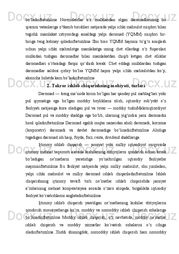 bo ladinfratuzilma   Norezidentlar   o z   mulklaridan   olgan   daromadlarining   birʻ ʻ
qismini vatanlariga o tkazib turishlari natijasida yalpi ichki mahsulot miqdori bilan	
ʻ
tegishli   mamlakat   ixtiyoridagi   amaldagi   yalpi   daromad   (YQMM)   miqdori   bir-
biriga   teng   kelmay   qoladinfratuzilma   Shu   bois   YQMM   hajmini   to g ri   aniqlash	
ʻ ʻ
uchun   yalpi   ichki   mahsulotga   mamlakatga   uning   chet   ellardagi   o z   fuqarolari
ʻ
mulkidan   tushgan   daromadlar   bilan   mamlakatdan   chiqib   ketgan   chet   elliklar
daromadlari   o rtasidagi   farqni   qo shish   kerak.   Chet   eddagi   mulklardan   tushgan	
ʻ ʻ
daromadlar   saldosi   ijobiy   bo lsa   YQMM   hajmi   yalpi   ichki   mahsulotdan   ko p,	
ʻ ʻ
aksincha holatda kam bo ladinfratuzilma	
ʻ
2. Takror ishlab chiqarishning mohiyati, turlari
Daromad — keng ma noda kirim bo lgan har qanday pul mablag lari yoki	
ʼ ʻ ʻ
pul   qiymatiga   ega   bo lgan   moddiy   boyliklarni   olish,   iqtisodiy   sub yekt   o’z	
ʻ ʼ
faoliyati   natijasiga   kura   oladigan   pul   va   tovar   —   moddiy   tushuMakroiqtisodiyot
Daromad   pul   va   moddiy   shaklga   ega   bo lib,   ularning   yig indisi   jami   daromadni	
ʻ ʻ
hosil qiladinfratuzilma Daromad egalik nuqtai nazaridan aholi daromadi, korxona
(korporativ)   daromadi   va   davlat   daromadiga   bo linadinfratuzilma   Aholiga	
ʻ
tegadigan daromad ish haqi, foyda, foiz, renta, dividend shakllariga.
Ijtimoiy   ishlab   chiqarish   —   jamiyat   yoki   milliy   iqtisodiyot   miqyosida
ijtimoiy mehnat  taqsimoti  asosida  kishilarning ehtiyojlarni  qondirish uchun kerak
bo ladigan   ne matlarni   yaratishga   yo naltirilgan   iqtisodiy   faoliyatlar	
ʻ ʼ ʻ
majmuinfratuzilma   Bu   faoliyat   natijasida   yalpi   milliy   mahsulot,   shu   jumladan,
yalpi   ichki   mahsulot   va   milliy   daromad   ishlab   chiqariladinfratuzilma   Ishlab
chiqarishning   ijtimoiy   tavsifi   turli   ne matlar   ishlab   chiqarishda   jamiyat	
ʼ
a zolarining   mehnat   kooperatsiyasi   asosida   o zaro   aloqada,   birgalikda   iqtisodiy	
ʼ ʻ
faoliyat ko rsatishlarini anglatadinfratuzilma	
ʻ
Ijtimoiy   ishlab   chiqarish   yaratilgan   ne matlarning   kishilar   ehtiyojlarini	
ʼ
qondirish   xususiyatlariga   ko ra,   moddiy   va   nomoddiy   ishlab   chiqarish   sohalariga	
ʻ
bo linadinfratuzilma   Moddiy   ishlab   chiqarish,   o z   navbatida,   moddiy   ne matlar	
ʻ ʻ ʼ
ishlab   chiqarish   va   moddiy   xizmatlar   ko rsatish   sohalarini   o z   ichiga	
ʻ ʻ
oladinfratuzilma   Xuddi   shuningdek,   nomoddiy   ishlab   chiqarish   ham   nomoddiy 