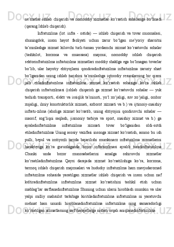 ne matlar   ishlab   chiqarish   va   nomoddiy   xizmatlar   ko rsatish   sohalariga   bo linadiʼ ʻ ʻ
(qarang Ishlab chiqarish). 
Infratuzilma   (lot.   infra   -   ostida)   —   ishlab   chiqarish   va   tovar   muomalasi,
shuningdek,   inson   hayot   faoliyati   uchun   zarur   bo lgan   me yoriy   sharoitni	
ʻ ʼ
ta minlashga   xizmat   kiluvchi   turli-tuman   yordamchi   xizmat   ko rsatuvchi   sohalar	
ʼ ʻ
(tashkilot,   korxona   va   muassasa)   majmui;   nomoddiy   ishlab   chiqarish
sektorinfratuzilma infratuzilma xizmatlari moddiy shaklga ega bo lmagan tovarlar	
ʻ
bo lib,   ular   hayotiy   ehtiyojlarni   qondiradinfratuzilma   infratuzilma   zaruriy   shart	
ʻ
bo lganidan   uning   ishlab   turishini   ta minlashga   iqtisodiy   resurslarning   bir   qismi
ʻ ʼ
jalb   etiladinfratuzilma   infratuzilma   xizmat   ko rsatish   sohasiga   ko ra   ishlab	
ʻ ʻ
chiqarish   infratuzilmasi   (ishlab   chiqarish   ga   xizmat   ko rsatuvchi   sohalar   —   yuk	
ʻ
tashish   transporti,  elektr   va  issiqlik   ta minoti,  yo l   xo jaligi,  suv   xo jaligi,  ombor	
ʼ ʻ ʻ ʻ
xujaligi,   ilmiy   konstruktorlik   xizmati,   axborot   xizmati   va   b.)   va   ijtimoiy-maishiy
infratu-zilma   (aholiga   xizmat   ko rsatib,   uning   ehtiyojini   qondiruvchi   sohalar   —	
ʻ
maorif,   sog liqni   saqlash,   jismoniy   tarbiya   va   sport,   maishiy   xizmat   va   b.)   ga	
ʻ
ajraladinfratuzilma   infratuzilma   xizmati   tovar   bo lganidan   oldi-sotdi	
ʻ
etiladinfratuzilma   Uning   asosiy   vazifasi   insonga   xizmat   ko rsatish,   ammo   bu   ish
ʻ
pulli,   bepul   va   imtiyozli   tarzda   bajarilishi   mumkinarx   infratuzilma   xizmatlarini
harakteriga   ko ra   guruxlaganda   bozor   infratuzilmasi   ajralib   turadinfratuzilma	
ʻ
Chunki   unda   bozor   munosabatlarini   amalga   oshiruvchi   xizmatlar
ko rsatiladinfratuzilma   Qaysi   darajada   xizmat   ko rsatilishiga   ko ra,   korxona,	
ʻ ʻ ʻ
tarmoq   ishlab   chiqarish   majmualari   va   hududiy   infratuzilma   ham   mavjudaromad
infratuzilma   sohasida   yaratilgan   xizmatlar   ishlab   chiqarish   va   inson   uchun   naf
keltiradinfratuzilma   infratuzilma   xizmat   ko rsatishini   tashkil   etish   uchun	
ʻ
mablag lar  sarflanadinfratuzilma  Shuning uchun ularni  hisoblash  mumkin va ular	
ʻ
yalpi   milliy   mahsulot   tarkibiga   kiritiladinfratuzilma   infratuzilma   ni   yaratuvchi
mehnat   ham   unumli   hisoblanadinfratuzilma   infratuzilma   ning   samaradorligi
ko rsatilgan xizmatlarning sarf-harajatlarga nisbati orqali aniqlanadinfratuzilma 	
ʻ 