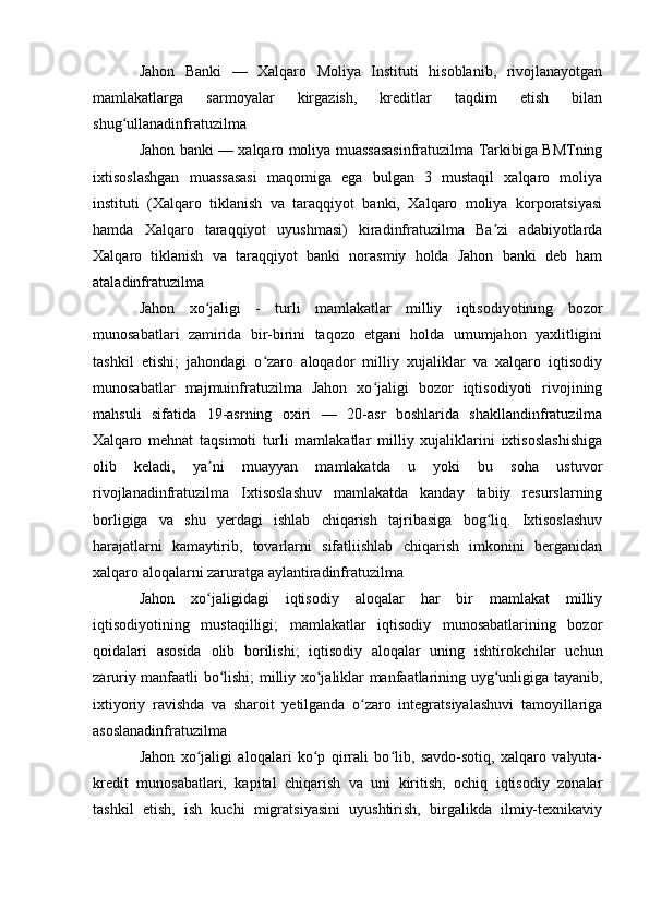 Jahon   Banki   —   Xalqaro   Moliya   Instituti   hisoblanib,   rivojlanayotgan
mamlakatlarga   sarmoyalar   kirgazish,   kreditlar   taqdim   etish   bilan
shug ullanadinfratuzilma ʻ
Jahon banki — xalqaro moliya muassasasinfratuzilma Tarkibiga BMTning
ixtisoslashgan   muassasasi   maqomiga   ega   bulgan   3   mustaqil   xalqaro   moliya
instituti   (Xalqaro   tiklanish   va   taraqqiyot   banki,   Xalqaro   moliya   korporatsiyasi
hamda   Xalqaro   taraqqiyot   uyushmasi)   kiradinfratuzilma   Ba zi   adabiyotlarda	
ʼ
Xalqaro   tiklanish   va   taraqqiyot   banki   norasmiy   holda   Jahon   banki   deb   ham
ataladinfratuzilma
Jahon   xo jaligi   -   turli   mamlakatlar   milliy   iqtisodiyotining   bozor	
ʻ
munosabatlari   zamirida   bir-birini   taqozo   etgani   holda   umumjahon   yaxlitligini
tashkil   etishi;   jahondagi   o zaro   aloqador   milliy   xujaliklar   va   xalqaro   iqtisodiy	
ʻ
munosabatlar   majmuinfratuzilma   Jahon   xo jaligi   bozor   iqtisodiyoti   rivojining	
ʻ
mahsuli   sifatida   19-asrning   oxiri   —   20-asr   boshlarida   shakllandinfratuzilma
Xalqaro   mehnat   taqsimoti   turli   mamlakatlar   milliy   xujaliklarini   ixtisoslashishiga
olib   keladi,   ya ni   muayyan   mamlakatda   u   yoki   bu   soha   ustuvor	
ʼ
rivojlanadinfratuzilma   Ixtisoslashuv   mamlakatda   kanday   tabiiy   resurslarning
borligiga   va   shu   yerdagi   ishlab   chiqarish   tajribasiga   bog liq.   Ixtisoslashuv	
ʻ
harajatlarni   kamaytirib,   tovarlarni   sifatliishlab   chiqarish   imkonini   berganidan
xalqaro aloqalarni zaruratga aylantiradinfratuzilma
Jahon   xo jaligidagi   iqtisodiy   aloqalar   har   bir   mamlakat   milliy	
ʻ
iqtisodiyotining   mustaqilligi;   mamlakatlar   iqtisodiy   munosabatlarining   bozor
qoidalari   asosida   olib   borilishi;   iqtisodiy   aloqalar   uning   ishtirokchilar   uchun
zaruriy manfaatli bo lishi; milliy xo jaliklar manfaatlarining uyg unligiga tayanib,	
ʻ ʻ ʻ
ixtiyoriy   ravishda   va   sharoit   yetilganda   o zaro   integratsiyalashuvi   tamoyillariga	
ʻ
asoslanadinfratuzilma 
Jahon   xo jaligi   aloqalari   ko p   qirrali   bo lib,   savdo-sotiq,   xalqaro   valyuta-	
ʻ ʻ ʻ
kredit   munosabatlari,   kapital   chiqarish   va   uni   kiritish,   ochiq   iqtisodiy   zonalar
tashkil   etish,   ish   kuchi   migratsiyasini   uyushtirish,   birgalikda   ilmiy-texnikaviy 