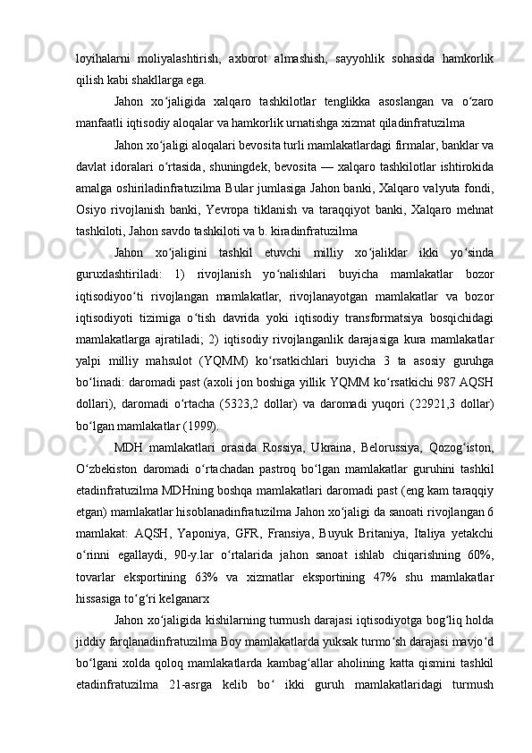 loyihalarni   moliyalashtirish,   axborot   almashish,   sayyohlik   sohasida   hamkorlik
qilish kabi shakllarga ega.
Jahon   xo jaligida   xalqaro   tashkilotlar   tenglikka   asoslangan   va   o zaroʻ ʻ
manfaatli iqtisodiy aloqalar va hamkorlik urnatishga xizmat qiladinfratuzilma 
Jahon xo jaligi aloqalari bevosita turli mamlakatlardagi firmalar, banklar va
ʻ
davlat   idoralari  o rtasida,  shuningdek,   bevosita  —  xalqaro  tashkilotlar  ishtirokida
ʻ
amalga oshiriladinfratuzilma Bular jumlasiga Jahon banki, Xalqaro valyuta fondi,
Osiyo   rivojlanish   banki,   Yevropa   tiklanish   va   taraqqiyot   banki,   Xalqaro   mehnat
tashkiloti, Jahon savdo tashkiloti va b. kiradinfratuzilma
Jahon   xo jaligini   tashkil   etuvchi   milliy   xo jaliklar   ikki   yo sinda
ʻ ʻ ʻ
guruxlashtiriladi:   1)   rivojlanish   yo nalishlari   buyicha   mamlakatlar   bozor	
ʻ
iqtisodiyoo ti   rivojlangan   mamlakatlar,   rivojlanayotgan   mamlakatlar   va   bozor	
ʻ
iqtisodiyoti   tizimiga   o tish   davrida   yoki   iqtisodiy   transformatsiya   bosqichidagi	
ʻ
mamlakatlarga   ajratiladi;   2)   iqtisodiy   rivojlanganlik   darajasiga   kura   mamlakatlar
yalpi   milliy   mahsulot   (YQMM)   ko rsatkichlari   buyicha   3   ta   asosiy   guruhga	
ʻ
bo linadi: daromadi past (axoli jon boshiga yillik YQMM ko rsatkichi 987 AQSH	
ʻ ʻ
dollari),   daromadi   o rtacha   (5323,2   dollar)   va   daromadi   yuqori   (22921,3   dollar)	
ʻ
bo lgan mamlakatlar (1999). 	
ʻ
MDH   mamlakatlari   orasida   Rossiya,   Ukraina,   Belorussiya,   Qozog iston,	
ʻ
O zbekiston   daromadi   o rtachadan   pastroq   bo lgan   mamlakatlar   guruhini   tashkil	
ʻ ʻ ʻ
etadinfratuzilma MDHning boshqa mamlakatlari daromadi past (eng kam taraqqiy
etgan) mamlakatlar hisoblanadinfratuzilma Jahon xo jaligi da sanoati rivojlangan 6	
ʻ
mamlakat:   AQSH,   Yaponiya,   GFR,   Fransiya,   Buyuk   Britaniya,   Italiya   yetakchi
o rinni   egallaydi,   90-y.lar   o rtalarida   jahon   sanoat   ishlab   chiqarishning   60%,	
ʻ ʻ
tovarlar   eksportining   63%   va   xizmatlar   eksportining   47%   shu   mamlakatlar
hissasiga to g ri kelganarx	
ʻ ʻ
Jahon xo jaligida kishilarning turmush darajasi iqtisodiyotga bog liq holda	
ʻ ʻ
jiddiy farqlanadinfratuzilma Boy mamlakatlarda yuksak turmo sh darajasi mavjo d	
ʻ ʻ
bo lgani   xolda   qoloq   mamlakatlarda   kambag allar   aholining   katta   qismini   tashkil	
ʻ ʻ
etadinfratuzilma   21-asrga   kelib   bo   ikki   guruh   mamlakatlaridagi   turmush	
ʻ 