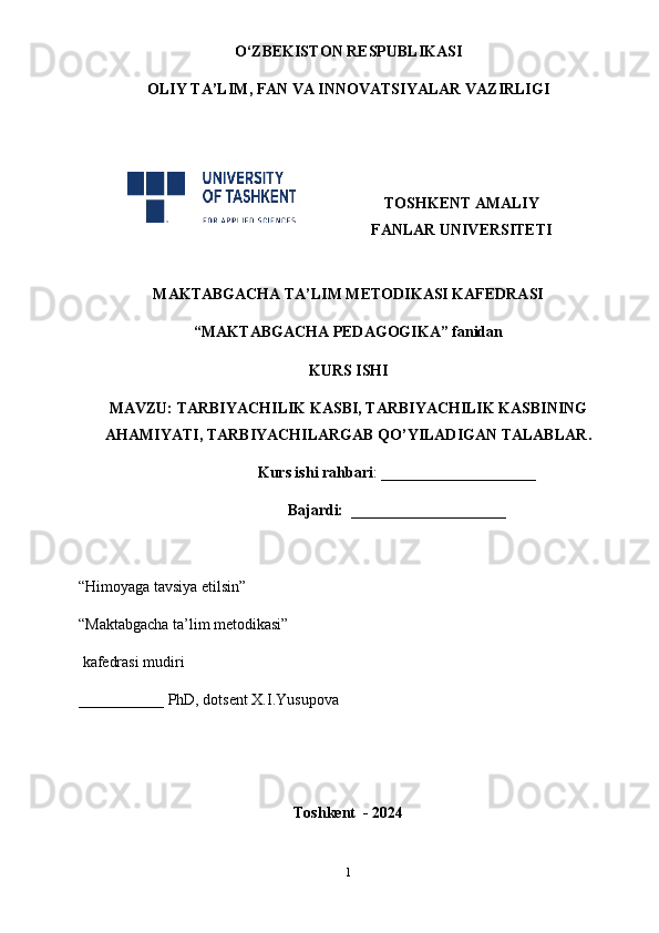 O‘ZBEKISTON RESPUBLIKASI
OLIY TA’LIM , FAN VA INNOVATSIYALAR  VAZIRLIGI
TOSHKENT AMALIY
FANLAR UNIVERSITETI
MAKTABGACHA TA’LIM METODIKASI KAFEDRASI
“MAKTABGACHA PEDAGOGIKA” fanidan
KURS ISHI
MAVZU:  TARBIYACHILIK KASBI, TARBIYACHILIK KASBINING
AHAMIYATI, TARBIYACHILARGAB QO’YILADIGAN TALABLAR .    
                         Kurs ishi rahbari : ____________________
                         Bajardi:   ____________________
“Himoyaga tavsiya etilsin”                                             
“Maktabgacha ta’lim metodikasi”   
 kafedrasi mudiri              
___________ PhD, dotsent X.I.Yusupova
Toshkent  - 2024
1 