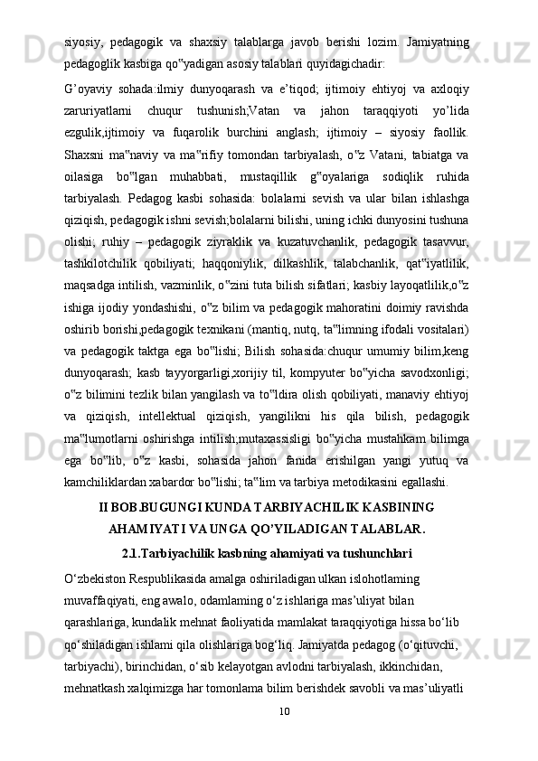 siyosiy,   pedagogik   va   shaxsiy   talablarga   javob   berishi   lozim.   Jamiyatning
pedagoglik kasbiga qo yadigan asosiy talablari quyidagichadir:‟
G’oyaviy   sohada:ilmiy   dunyoqarash   va   e’tiqod;   ijtimoiy   ehtiyoj   va   axloqiy
zaruriyatlarni   chuqur   tushunish;Vatan   va   jahon   taraqqiyoti   yo’lida
ezgulik,ijtimoiy   va   fuqarolik   burchini   anglash;   ijtimoiy   –   siyosiy   faollik.
Shaxsni   ma naviy   va   ma rifiy   tomondan   tarbiyalash,   o z   Vatani,   tabiatga   va	
‟ ‟ ‟
oilasiga   bo lgan   muhabbati,   mustaqillik   g oyalariga   sodiqlik   ruhida
‟ ‟
tarbiyalash.   Pedagog   kasbi   sohasida:   bolalarni   sevish   va   ular   bilan   ishlashga
qiziqish, pedagogik ishni sevish;bolalarni bilishi, uning ichki dunyosini tushuna
olishi;   ruhiy   –   pedagogik   ziyraklik   va   kuzatuvchanlik,   pedagogik   tasavvur,
tashkilotchilik   qobiliyati;   haqqoniylik,   dilkashlik,   talabchanlik,   qat iyatlilik,	
‟
maqsadga intilish, vazminlik, o zini tuta bilish sifatlari; kasbiy layoqatlilik,o z	
‟ ‟
ishiga ijodiy yondashishi,  o z bilim  va pedagogik mahoratini  doimiy ravishda	
‟
oshirib borishi,pedagogik texnikani (mantiq, nutq, ta limning ifodali vositalari)	
‟
va   pedagogik   taktga   ega   bo lishi;   Bilish   sohasida:chuqur   umumiy   bilim,keng	
‟
dunyoqarash;   kasb   tayyorgarligi,xorijiy   til,   kompyuter   bo yicha   savodxonligi;	
‟
o z bilimini tezlik bilan yangilash va to ldira olish qobiliyati, manaviy ehtiyoj	
‟ ‟
va   qiziqish,   intellektual   qiziqish,   yangilikni   his   qila   bilish,   pedagogik
ma lumotlarni   oshirishga   intilish;mutaxassisligi   bo yicha   mustahkam   bilimga	
‟ ‟
ega   bo lib,   o z   kasbi,   sohasida   jahon   fanida   erishilgan   yangi   yutuq   va	
‟ ‟
kamchiliklardan xabardor bo lishi; ta lim va tarbiya metodikasini egallashi.	
‟ ‟
II BOB. BUGUNGI KUNDA TARBIYACHILIK KASBINING
AHAMIYATI VA UNGA QO’YILADIGAN TALABLAR .
2.1.Tarbiyachilik kasbning ahamiyati va tushunchlari
O‘zbekiston Respublikasida amalga oshiriladigan ulkan islohotlaming 
muvaffaqiyati, eng awalo, odamlaming o‘z ishlariga mas’uliyat bilan 
qarashlariga, kundalik mehnat faoliyatida mamlakat taraqqiyotiga hissa bo‘lib 
qo‘shiladigan ishlami qila olishlariga bog‘liq. Jamiyatda pedagog (o‘qituvchi, 
tarbiyachi), birinchidan, o‘sib kelayotgan avlodni tarbiyalash, ikkinchidan, 
mehnatkash xalqimizga har tomonlama bilim berishdek savobli va mas’uliyatli 
10 