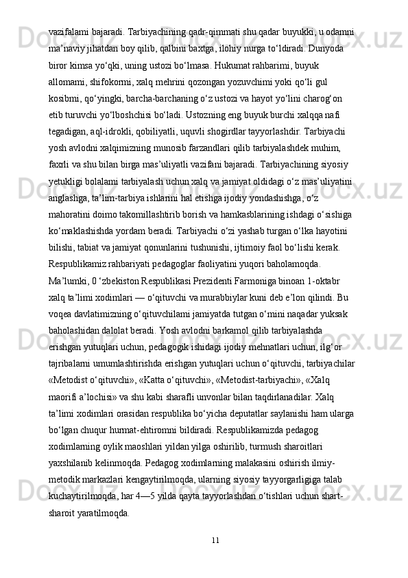 vazifalami bajaradi. Tarbiyachining qadr-qimmati shu qadar buyukki, u odamni
ma’naviy jihatdan boy qilib, qalbini baxtga, ilohiy nurga to‘ldiradi. Dunyoda 
biror kimsa yo‘qki, uning ustozi bo‘lmasa. Hukumat rahbarimi, buyuk 
allomami, shifokormi, xalq mehrini qozongan yozuvchimi yoki qo‘li gul 
kosibmi, qo‘yingki, barcha-barchaning o‘z ustozi va hayot yo‘lini charog‘on 
etib turuvchi yo‘lboshchisi bo‘ladi. Ustozning eng buyuk burchi xalqqa nafi 
tegadigan, aql-idrokli, qobiliyatli, uquvli shogirdlar tayyorlashdir. Tarbiyachi 
yosh avlodni xalqimizning munosib farzandlari qilib tarbiyalashdek muhim, 
faxrli va shu bilan birga mas’uliyatli vazifani bajaradi. Tarbiyachining siyosiy 
yetukligi bolalami tarbiyalash uchun xalq va jamiyat oldidagi o‘z mas’uliyatini 
anglashga, ta’lim-tarbiya ishlarini hal etishga ijodiy yondashishga, o‘z 
mahoratini doimo takomillashtirib borish va hamkasblarining ishdagi o‘sishiga 
ko‘maklashishda yordam beradi. Tarbiyachi o‘zi yashab turgan o‘lka hayotini 
bilishi, tabiat va jamiyat qonunlarini tushunishi, ijtimoiy faol bo‘lishi kerak. 
Respublikamiz rahbariyati pedagoglar faoliyatini yuqori baholamoqda. 
Ma’lumki, 0 ‘zbekiston Respublikasi Prezidenti Farmoniga binoan 1-oktabr 
xalq ta’limi xodimlari — o‘qituvchi va murabbiylar kuni deb e’lon qilindi. Bu 
voqea davlatimizning o‘qituvchilami jamiyatda tutgan о‘mini naqadar yuksak 
baholashidan dalolat beradi. Yosh avlodni barkamol qilib tarbiyalashda 
erishgan yutuqlari uchun, pedagogik ishidagi ijodiy mehnatlari uchun, ilg‘or 
tajribalarni umumlashtirishda erishgan yutuqlari uchun o‘qituvchi, tarbiyachilar
«Metodist o‘qituvchi», «Katta o‘qituvchi», «Metodist-tarbiyachi», «Xalq 
maorifi a’lochisi» va shu kabi sharafli unvonlar bilan taqdirlanadilar. Xalq 
ta’limi xodimlari orasidan respublika bo‘yicha deputatlar saylanishi ham ularga
bo‘lgan chuqur hurmat-ehtiromni bildiradi. Respublikamizda pedagog 
xodimlarning oylik maoshlari yildan yilga oshirilib, turmush sharoitlari 
yaxshilanib kelinmoqda. Pedagog xodimlarning malakasini oshirish ilmiy-
metodik markazlari kengaytirilmoqda, ularning siyosiy tayyorgarligiga talab 
kuchaytirilmoqda, har 4—5 yilda qayta tayyorlashdan o‘tishlari uchun shart-
sharoit yaratilmoqda.
11 