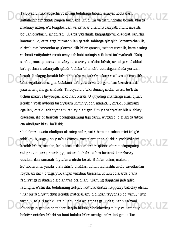 Tarbiyachi maktabgacha yoshdagi bolalarga tabiat, jamiyat hodisalari, 
kattalarning mehnati haqida boshlang‘ich bilim va tushunchalar beradi, ularga 
madaniy axloq, o‘z tengdoshlari va kattalar bilan madaniyatli munosabatda 
bo‘lish odatlarini singdiradi. Ularda yaxshilik, haqiqatgo‘ylik, adolat, jasurlik, 
kamtarinlik, kattalarga hurmat bilan qarash, tabiatga qiziqish, kuzatuvchanlik, 
o‘simlik va hayvonlarga g‘amxo‘rlik bilan qarash, mehnatsevarlik, kattalarning 
mehnati natijalarini asrab-avaylash kabi axloqiy sifatlami tarbiyalaydi. Xalq 
san’ati, musiqa, ashula, adabiyot, tasviriy san’atni bilish, san’atga muhabbat 
tarbiyachini madaniyatli qiladi, bolalar bilan olib boradigan ishida yordam 
beradi. Pedagog kerakli bilim, malaka va ko‘nikmalami ma’lum bir izchillik 
bilan egallab borsagina bolalami tarbiyalash va ularga ta’lim berish ishida 
yaxshi natijalarga erishadi. Tarbiyachi o‘z kasbining mohir ustasi bo‘lishi 
uchun maxsus tayyorgarlik ko'rishi kerak. U quyidagi shartlarga amal qilishi 
kerak: • yosh avlodni tarbiyalash uchun yuqori malakali, kerakli bilimlami 
egallab, kerakli adabiyotlami tanlay oladigan, ilmiy adabiyotlar bilan ishlay 
oladigan, ilg‘or tajribali pedagoglaming tajribasini o‘rganib, o‘z ishiga tatbiq 
eta olttdigan kishi bo‘lishi;
• bolalami kuzata oladigan ularning xulqi, xatti-harakati sabablarini to‘g‘ri 
tahlil qilib, unga ijobiy ta’sir etuvchi vositalami topa olishi; • yosh avlodni 
kerakli bilim, malaka, ko‘nikmalardan xabardor qilish uchun pedagogning 
nutqi ravon, aniq, mantiqiy, ixcham bolishi, ta’lim berishda texnikaviy 
vositalardan samarali foydalana olishi kerak. Bolalar bilim, malaka, 
ko‘nikmalarni yaxshi o‘zlashtirib olishlari uchun faollashtiruvchi savollardan 
foydalanishi; • o‘ziga yuklangan vazifani bajarishi uchun bolalarda o‘sha 
faoliyatiga nisbatan qiziqish uyg‘ota olishi, ularning diqqatini jalb qilib, 
faolligini o‘stirishi, bolalaming xulqini, xattiharakatini haqqoniy baholay olishi;
• har bir faoliyat uchun kerakli materiallami oldindan tayyorlab qo‘yishi; • kun 
tartibini to‘g‘ri tashkil eta bilishi, bolalar jamoasiga undagi har bir a’zoni 
e’tiborga olgan holda rahbarlik qila bilishi; • bolalaming ruhiy va jismoniy 
holatini aniqlay bilishi va buni bolalar bilan amalga oshiriladigan ta’lim-
12 