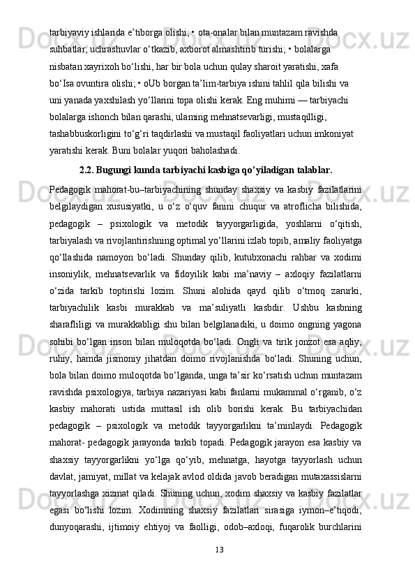 tarbiyaviy ishlarida e’tiborga olishi; • ota-onalar bilan muntazam ravishda 
suhbatlar, uchrashuvlar o‘tkazib, axborot almashtirib turishi; • bolalarga 
nisbatan xayrixoh bo‘lishi, har bir bola uchun qulay sharoit yaratishi, xafa 
bo‘Isa ovuntira olishi; • oUb borgan ta’lim-tarbiya ishini tahlil qila bilishi va 
uni yanada yaxshilash yo‘llarini topa olishi kerak. Eng muhimi — tarbiyachi 
bolalarga ishonch bilan qarashi, ulaming mehnatsevarligi, mustaqilligi, 
tashabbuskorligini to‘g‘ri taqdirlashi va mustaqil faoliyatlari uchun imkoniyat 
yaratishi kerak. Buni bolalar yuqori baholashadi.
2.2.   Bugungi kunda tarbiyachi kasbiga qo’yiladigan talablar.
Pedagogik   mahorat-bu–tarbiyachining   shunday   shaxsiy   va   kasbiy   fazilatlarini
belgilaydigan   xususiyatki,   u   o‘z   o‘quv   fanini   chuqur   va   atroflicha   bilishida,
pedagogik   –   psixologik   va   metodik   tayyorgarligida,   yoshlarni   o‘qitish,
tarbiyalash va rivojlantirishning optimal yo‘llarini izlab topib, amaliy faoliyatga
qo‘llashida   namoyon   bo‘ladi.   Shunday   qilib,   kutubxonachi   rahbar   va   xodimi
insoniylik,   mehnatsevarlik   va   fidoyilik   kabi   ma’naviy   –   axloqiy   fazilatlarni
o‘zida   tarkib   toptirishi   lozim.   Shuni   alohida   qayd   qilib   o‘tmoq   zarurki,
tarbiyachilik   kasbi   murakkab   va   ma’suliyatli   kasbdir.   Ushbu   kasbning
sharafliligi   va   murakkabligi   shu   bilan   belgilanadiki,   u   doimo   ongning   yagona
sohibi   bo‘lgan   inson   bilan   muloqotda   bo‘ladi.   Ongli   va   tirik   jonzot   esa   aqliy,
ruhiy,   hamda   jismoniy   jihatdan   doimo   rivojlanishda   bo‘ladi.   Shuning   uchun,
bola bilan doimo muloqotda bo‘lganda, unga ta’sir ko‘rsatish uchun muntazam
ravishda psixologiya, tarbiya nazariyasi kabi fanlarni mukammal o‘rganib, o‘z
kasbiy   mahorati   ustida   muttasil   ish   olib   borishi   kerak.   Bu   tarbiyachidan
pedagogik   –   psixologik   va   metodik   tayyorgarlikni   ta’minlaydi.   Pedagogik
mahorat-  pedagogik jarayonda tarkib topadi. Pedagogik jarayon esa  kasbiy va
shaxsiy   tayyorgarlikni   yo‘lga   qo‘yib,   mehnatga,   hayotga   tayyorlash   uchun
davlat, jamiyat, millat va kelajak avlod oldida javob beradigan mutaxassislarni
tayyorlashga xizmat qiladi. Shuning uchun, xodim shaxsiy va kasbiy fazilatlar
egasi   bo‘lishi   lozim.   Xodimning   shaxsiy   fazilatlari   sirasiga   iymon–e’tiqodi,
dunyoqarashi,   ijtimoiy   ehtiyoj   va   faolligi,   odob–axloqi,   fuqarolik   burchlarini
13