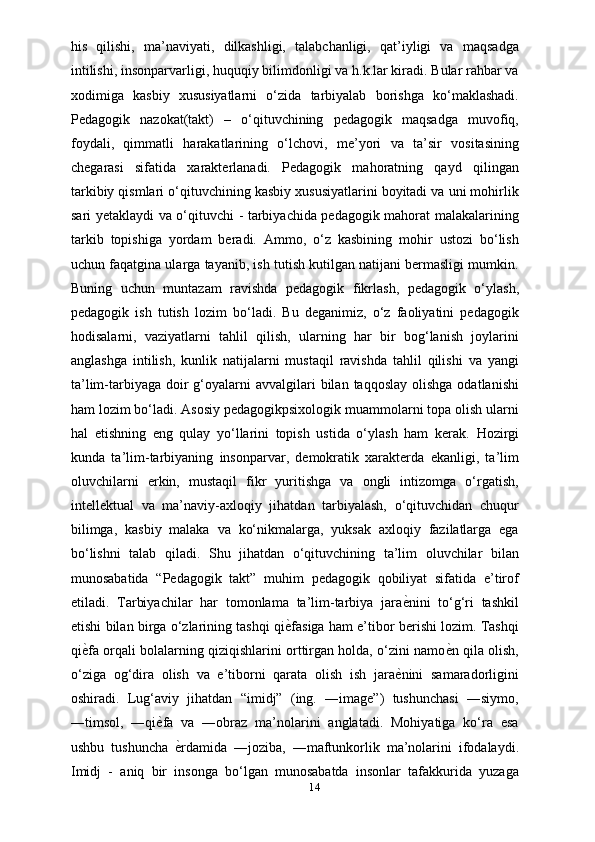 his   qilishi,   ma’naviyati,   dilkashligi,   talabchanligi,   qat’iyligi   va   maqsadga
intilishi, insonparvarligi, huquqiy bilimdonligi va h.k.lar kiradi. Bular rahbar va
xodimiga   kasbiy   xususiyatlarni   o‘zida   tarbiyalab   borishga   ko‘maklashadi.
Pedagogik   nazokat(takt)   –   o‘qituvchining   pedagogik   maqsadga   muvofiq,
foydali,   qimmatli   harakatlarining   o‘lchovi,   me’yori   va   ta’sir   vositasining
chegarasi   sifatida   xarakterlanadi.   Pedagogik   mahoratning   qayd   qilingan
tarkibiy qismlari o‘qituvchining kasbiy xususiyatlarini boyitadi va uni mohirlik
sari yetaklaydi va o‘qituvchi - tarbiyachida pedagogik mahorat malakalarining
tarkib   topishiga   yordam   beradi.   Ammo,   o‘z   kasbining   mohir   ustozi   bo‘lish
uchun faqatgina ularga tayanib, ish tutish kutilgan natijani bermasligi mumkin.
Buning   uchun   muntazam   ravishda   pedagogik   fikrlash,   pedagogik   o‘ylash,
pedagogik   ish   tutish   lozim   bo‘ladi.   Bu   deganimiz,   o‘z   faoliyatini   pedagogik
hodisalarni,   vaziyatlarni   tahlil   qilish,   ularning   har   bir   bog‘lanish   joylarini
anglashga   intilish,   kunlik   natijalarni   mustaqil   ravishda   tahlil   qilishi   va   yangi
ta’lim-tarbiyaga  doir  g‘oyalarni  avvalgilari  bilan  taqqoslay  olishga  odatlanishi
ham lozim bo‘ladi. Asosiy pedagogikpsixologik muammolarni topa olish ularni
hal   etishning   eng   qulay   yo‘llarini   topish   ustida   o‘ylash   ham   kerak.   Hozirgi
kunda   ta’lim-tarbiyaning   insonparvar,   demokratik   xarakterda   ekanligi,   ta’lim
oluvchilarni   erkin,   mustaqil   fikr   yuritishga   va   ongli   intizomga   o‘rgatish,
intellektual   va   ma’naviy-axloqiy   jihatdan   tarbiyalash,   o‘qituvchidan   chuqur
bilimga,   kasbiy   malaka   va   ko‘nikmalarga,   yuksak   axloqiy   fazilatlarga   ega
bo‘lishni   talab   qiladi.   Shu   jihatdan   o‘qituvchining   ta’lim   oluvchilar   bilan
munosabatida   “Pedagogik   takt”   muhim   pedagogik   qobiliyat   sifatida   e’tirof
etiladi.   Tarbiyachilar   har   tomonlama   ta’lim-tarbiya   jaraѐXnini   to‘g‘ri   tashkil
etishi bilan birga o‘zlarining tashqi qi	
ѐXfasiga ham e’tibor berishi lozim. Tashqi
qi	
ѐXfa orqali bolalarning qiziqishlarini orttirgan holda, o‘zini namo	ѐXn qila olish,
o‘ziga   og‘dira   olish   va   e’tiborni   qarata   olish   ish   jara	
ѐXnini   samaradorligini
oshiradi.   Lug‘aviy   jihatdan   “imidj”   (ing.   ―image”)   tushunchasi   ―siymo,
―timsol,   ―qi	
ѐXfa   va   ―obraz   ma’nolarini   anglatadi.   Mohiyatiga   ko‘ra   esa
ushbu   tushuncha  	
ѐXrdamida   ―joziba,   ―maftunkorlik   ma’nolarini   ifodalaydi.
Imidj   -   aniq   bir   insonga   bo‘lgan   munosabatda   insonlar   tafakkurida   yuzaga
14 