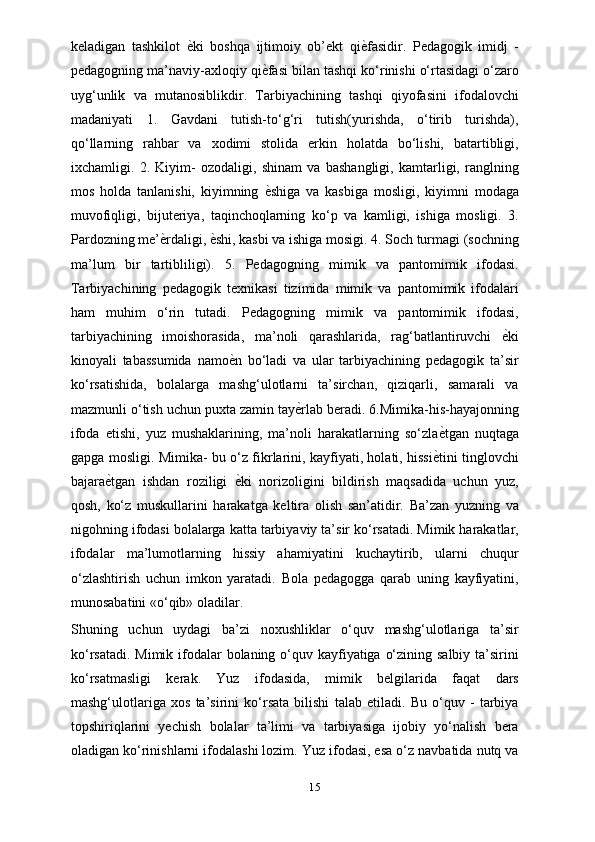 keladigan   tashkilot  ѐXki   boshqa   ijtimoiy   ob’ekt   qi	ѐXfasidir.   Pedagogik   imidj   -
pedagogning ma’naviy-axloqiy qi	
ѐXfasi bilan tashqi ko‘rinishi o‘rtasidagi o‘zaro
uyg‘unlik   va   mutanosiblikdir.   Tarbiyachining   tashqi   qiyofasini   ifodalovchi
madaniyati   1.   Gavdani   tutish-to‘g‘ri   tutish(yurishda,   o‘tirib   turishda),
qo‘llarning   rahbar   va   xodimi   stolida   erkin   holatda   bo‘lishi,   batartibligi,
ixchamligi.   2.   Kiyim-   ozodaligi,   shinam   va   bashangligi,   kamtarligi,   ranglning
mos   holda   tanlanishi,   kiyimning  
ѐXshiga   va   kasbiga   mosligi,   kiyimni   modaga
muvofiqligi,   bijuteriya,   taqinchoqlarning   ko‘p   va   kamligi,   ishiga   mosligi.   3.
Pardozning me’	
ѐXrdaligi, 	ѐXshi, kasbi va ishiga mosigi. 4. Soch turmagi (sochning
ma’lum   bir   tartibliligi).   5.   Pedagogning   mimik   va   pantomimik   ifodasi.
Tarbiyachining   pedagogik   texnikasi   tizimida   mimik   va   pantomimik   ifodalari
ham   muhim   o‘rin   tutadi.   Pedagogning   mimik   va   pantomimik   ifodasi,
tarbiyachining   imoishorasida,   ma’noli   qarashlarida,   rag‘batlantiruvchi  	
ѐXki
kinoyali   tabassumida   namo	
ѐXn   bo‘ladi   va   ular   tarbiyachining   pedagogik   ta’sir
ko‘rsatishida,   bolalarga   mashg‘ulotlarni   ta’sirchan,   qiziqarli,   samarali   va
mazmunli o‘tish uchun puxta zamin tay	
ѐXrlab beradi. 6.Mimika-his-hayajonning
ifoda   etishi,   yuz   mushaklarining,   ma’noli   harakatlarning   so‘zla	
ѐXtgan   nuqtaga
gapga mosligi. Mimika- bu o‘z fikrlarini, kayfiyati, holati, hissi	
ѐXtini tinglovchi
bajara	
ѐXtgan   ishdan   roziligi  	ѐXki   norizoligini   bildirish   maqsadida   uchun   yuz,
qosh,   ko‘z   muskullarini   harakatga   keltira   olish   san’atidir.   Ba’zan   yuzning   va
nigohning ifodasi bolalarga katta tarbiyaviy ta’sir ko‘rsatadi. Mimik harakatlar,
ifodalar   ma’lumotlarning   hissiy   ahamiyatini   kuchaytirib,   ularni   chuqur
o‘zlashtirish   uchun   imkon   yaratadi.   Bola   pedagogga   qarab   uning   kayfiyatini,
munosabatini «o‘qib» oladilar.
Shuning   uchun   uydagi   ba’zi   noxushliklar   o‘quv   mashg‘ulotlariga   ta’sir
ko‘rsatadi. Mimik ifodalar  bolaning o‘quv kayfiyatiga o‘zining salbiy ta’sirini
ko‘rsatmasligi   kerak.   Yuz   ifodasida,   mimik   belgilarida   faqat   dars
mashg‘ulotlariga   xos   ta’sirini   ko‘rsata   bilishi   talab   etiladi.   Bu   o‘quv   -   tarbiya
topshiriqlarini   yechish   bolalar   ta’limi   va   tarbiyasiga   ijobiy   yo‘nalish   bera
oladigan ko‘rinishlarni ifodalashi lozim. Yuz ifodasi, esa o‘z navbatida nutq va
15 