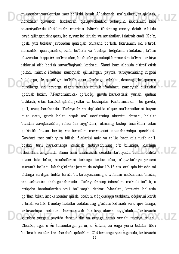 munosabat   xarakteriga   mos   bo‘lishi   kerak.   U   ishonch,   ma’qullash,   ta’qiqlash,
norozilik,   quvonch,   faxrlanish,   qiziquvchanlik,   befarqlik,   ikkilanish   kabi
xususiyatlarda   ifodalanishi   mumkin.   Mimik   ifodaning   asosiy   detali   sifatida
qayd qilinganidek qosh, ko‘z, yuz ko‘rinishi va muskullari ishtirok etadi. Ko‘z,
qosh,   yuz   bolalar   javobidan   qoniqish,   xursand   bo‘lish,   faxrlanish  ѐXki   e’tirof,
norozilik,   qoniqmaslik,   xafa   bo‘lish   va   boshqa   belgilarni   ifodalasa,   ta’lim
oluvchilar diqqatini bo‘lmasdan, boshqalarga xalaqit bermasdan ta’lim - tarbiya
ishlarini   olib   borish   muvaffaqiyatli   kechadi.   Shuni   ham   alohida   e’tirof   etish
joizki,   mimik   ifodalar   namoyish   qilina	
ѐXtgan   paytda   tarbiyachining   nigohi
bolalarga, 	
ѐXki qaratilgan bo‘lishi zarur. Doskaga, eshikka, derazaga, ko‘rgazma
qurollarga  
ѐXki   devorga   nigoh   tashlab   mimik   ifodalarni   namoyish   qilishdan
qochish   lozim.   7.Pantomimika-   qo‘l,o	
ѐXq,   gavda   harakatlari:   yurish,   qadam
tashlash,   erkin   harakat   qilish,   jestlar   va   boshqalar.   Pantomimika   –   bu   gavda,
qo‘l,   oyoq   harakatidir.   Tarbiyachi   mashg‘ulotda   o‘quv   ma’lumotlarini   bayon
qilar   ekan,   gavda   holati   orqali   ma’lumotlarning   obrazini   chizadi,   bolalar
bundan   zavqlanadilar,   ichki   his-tuyg‘ulari,   ularning   tashqi   hissi	
ѐXtlari   bilan
qo‘shilib   butun   borliq   ma’lumotlar   mazmunini   o‘zlashtirishga   qaratiladi.
Gavdani   rost   tutib   yura   bilish,   fikrlarini   aniq   va   to‘liq   ba	
ѐXn   qila   turib   qo‘l,
boshni   turli   harakatlarga   keltirish   tarbiyachining   o‘z   bilimiga,   kuchiga
ishonchini   anglatadi.   Shuni   ham   unutmaslik   kerakki,   tarbiyachi   bolalar   oldida
o‘zini   tuta   bilsa,   harakatlarini   tartibga   keltira   olsa,   o‘quv-tarbiya   jara	
ѐXni
samarali bo‘ladi. Mashg‘ulotlar jara	
ѐXnida o	ѐXqlar 12-15 sm. oraliqda bir o	ѐXq sal
oldinga   surilgan   holda   turish   bu   tarbiyachining   o‘z   fanini   mukammal   bilishi,
uni   tushuntira   olishiga   ishoradir.   Tarbiyachining   ishoralari   ma’noli   bo‘lib,   u
ortiqcha   harakatlardan   xoli   bo‘lmog‘i   darkor.   Masalan,   keraksiz   hollarda
qo‘llari bilan imo-ishoralar qilish, boshini u	
ѐXq-bu	ѐXqqa tashlash, o	ѐXqlarini kerib
o‘tirish va h.k. Bunday holatlar bolalarning g‘ashini keltiradi va o‘quv faniga,
tarbiyachiga   nisbatan   hurmatsizlik   his-tuyg‘ularini   uyg‘otadi.   Tarbiyachi
guruhda   yurgan   paytida   faqat   oldin   va   orqaga   qarab   yurishi   tavsiya   etiladi.
Chunki,   agar   u  	
ѐXn   tomonlarga,   ya’ni,   u  	ѐXndan,   bu  	ѐXnga   yursa   bolalar   fikri
bo‘linadi va ular tez charchab qoladilar. Old tomonga yura	
ѐXtganida, tarbiyachi
16 