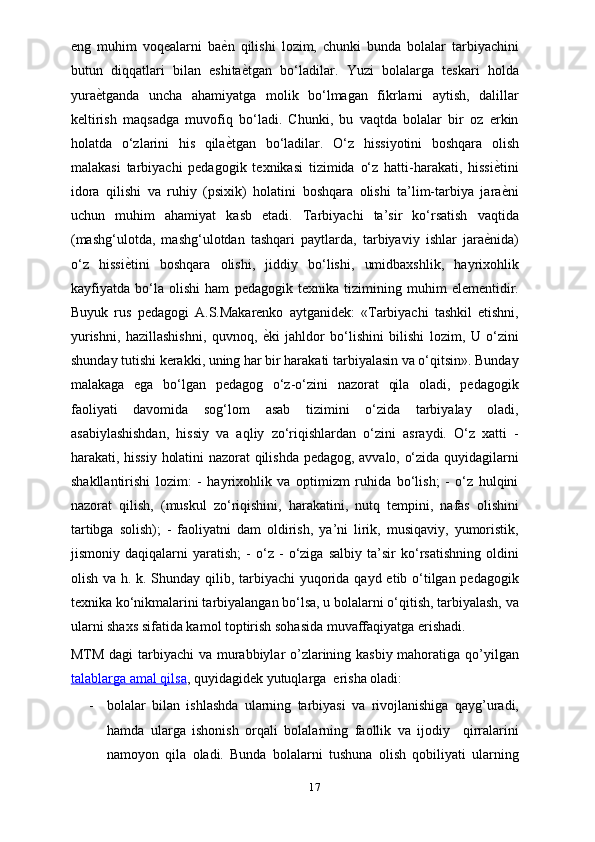 eng   muhim   voqealarni   baѐXn   qilishi   lozim,   chunki   bunda   bolalar   tarbiyachini
butun   diqqatlari   bilan   eshita	
ѐXtgan   bo‘ladilar.   Yuzi   bolalarga   teskari   holda
yura	
ѐXtganda   uncha   ahamiyatga   molik   bo‘lmagan   fikrlarni   aytish,   dalillar
keltirish   maqsadga   muvofiq   bo‘ladi.   Chunki,   bu   vaqtda   bolalar   bir   oz   erkin
holatda   o‘zlarini   his   qila	
ѐXtgan   bo‘ladilar.   O‘z   hissiyotini   boshqara   olish
malakasi   tarbiyachi   pedagogik   texnikasi   tizimida   o‘z   hatti-harakati,   hissi	
ѐXtini
idora   qilishi   va   ruhiy   (psixik)   holatini   boshqara   olishi   ta’lim-tarbiya   jara
ѐXni
uchun   muhim   ahamiyat   kasb   etadi.   Tarbiyachi   ta’sir   ko‘rsatish   vaqtida
(mashg‘ulotda,   mashg‘ulotdan   tashqari   paytlarda,   tarbiyaviy   ishlar   jara	
ѐXnida)
o‘z   hissi	
ѐXtini   boshqara   olishi,   jiddiy   bo‘lishi,   umidbaxshlik,   hayrixohlik
kayfiyatda   bo‘la   olishi   ham   pedagogik   texnika   tizimining   muhim   elementidir.
Buyuk   rus   pedagogi   A.S.Makarenko   aytganidek:   «Tarbiyachi   tashkil   etishni,
yurishni,   hazillashishni,   quvnoq,  	
ѐXki   jahldor   bo‘lishini   bilishi   lozim,   U   o‘zini
shunday tutishi kerakki, uning har bir harakati tarbiyalasin va o‘qitsin». Bunday
malakaga   ega   bo‘lgan   pedagog   o‘z-o‘zini   nazorat   qila   oladi,   pedagogik
faoliyati   davomida   sog‘lom   asab   tizimini   o‘zida   tarbiyalay   oladi,
asabiylashishdan,   hissiy   va   aqliy   zo‘riqishlardan   o‘zini   asraydi.   O‘z   xatti   -
harakati, hissiy holatini nazorat qilishda pedagog, avvalo, o‘zida quyidagilarni
shakllantirishi   lozim:   -   hayrixohlik   va   optimizm   ruhida   bo‘lish;   -   o‘z   hulqini
nazorat   qilish,   (muskul   zo‘riqishini,   harakatini,   nutq   tempini,   nafas   olishini
tartibga   solish);   -   faoliyatni   dam   oldirish,   ya’ni   lirik,   musiqaviy,   yumoristik,
jismoniy   daqiqalarni   yaratish;   -   o‘z   -   o‘ziga   salbiy   ta’sir   ko‘rsatishning   oldini
olish va h. k. Shunday qilib, tarbiyachi yuqorida qayd etib o‘tilgan pedagogik
texnika ko‘nikmalarini tarbiyalangan bo‘lsa, u bolalarni o‘qitish, tarbiyalash, va
ularni shaxs sifatida kamol toptirish sohasida muvaffaqiyatga erishadi.
MTM dagi  tarbiyachi  va murabbiylar o’zlarining kasbiy mahoratiga qo’yilgan
talablarga        amal        qilsa    , quyidagidek yutuqlarga  erisha oladi:
- bolalar   bilan   ishlashda   ularning   tarbiyasi   va   rivojlanishiga   qayg’uradi,
hamda   ularga   ishonish   orqali   bolalarning   faollik   va   ijodiy     qirralarini
namoyon   qila   oladi.   Bunda   bolalarni   tushuna   olish   qobiliyati   ularning
17 