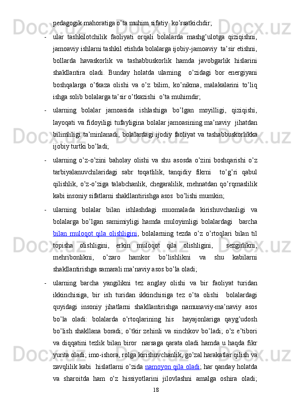 pedagogik mahoratiga o’ta muhim sifatiy  ko’rsatkichdir;
- ular   tashkilotchilik   faoliyati   orqali   bolalarda   mashg’ulotga   qiziqishni,
jamoaviy ishlarni tashkil etishda bolalarga ijobiy-jamoaviy  ta’sir etishni,
bollarda   havaskorlik   va   tashabbuskorlik   hamda   javobgarlik   hislarini
shakllantira   oladi.   Bunday   holatda   ularning     o’zidagi   bor   energiyani
boshqalarga   o’tkaza   olishi   va   o’z   bilim,   ko’nikma,   malakalarini   to’liq
ishga solib bolalarga ta’sir o’tkazishi  o’ta muhimdir;
- ularning   bolalar   jamoasida   ishlashiga   bo’lgan   moyilligi,   qiziqishi,
layoqati va fidoyiligi tufayligina bolalar jamoasining ma’naviy   jihatdan
bilimliligi ta’minlanadi, bolalardagi  ijodiy faoliyat va tashabbuskorlikka
ijobiy turtki bo’ladi;
- ularning   o’z-o’zini   baholay   olishi   va   shu   asosda   o’zini   boshqarishi   o’z
tarbiyalanuvchilaridagi   sabr   toqatlilik,   tanqidiy   fikrni     to’g’ri   qabul
qilishlik,   o’z-o’ziga   talabchanlik,   chegaralilik,   mehnatdan   qo’rqmaslilik
kabi insoniy sifatlarni shakllantirishga asos  bo’lishi mumkin;
- ularning   bolalar   bilan   ishlashdagi   muomalada   kirishuvchanligi   va
bolalarga   bo’lgan   samimiyligi   hamda   muloyimligi   bolalardagi     barcha
bilan      muloqot   qila   olishligini    ,   bolalarning   tezda   o’z   o’rtoqlari   bilan   til
topisha   olishligini,   erkin   muloqot   qila   olishligini,     sezgirlikni,
mehribonlikni,   o’zaro   hamkor   bo’lishlikni   va   shu   kabilarni
shakllantirishga samarali ma’naviy asos bo’la oladi;
- ularning   barcha   yangilikni   tez   anglay   olishi   va   bir   faoliyat   turidan
ikkinchisiga,   bir   ish   turidan   ikkinchisiga   tez   o’ta   olishi     bolalardagi
quyidagi   insoniy   jihatlarni   shakllantirishga   namunaviy-ma’naviy   asos
bo’la   oladi:   bolalarda   o’rtoqlarining   his     hayajonlariga   qayg’udosh
bo’lish   shakllana   boradi;  o’tkir  zehinli  va  sinchkov   bo’ladi;  o’z  e’tibori
va  diqqatini   tezlik  bilan  biror     narsaga   qarata   oladi   hamda  u  haqda  fikr
yurita oladi; imo-ishora, rolga kirishuvchanlik, go’zal harakatlar qilish va
zavqlilik kabi   hislatlarni o’zida   namoyon qila oladi ; har qanday holatda
va   sharoitda   ham   o’z   hissiyotlarini   jilovlashni   amalga   oshira   oladi;
18 