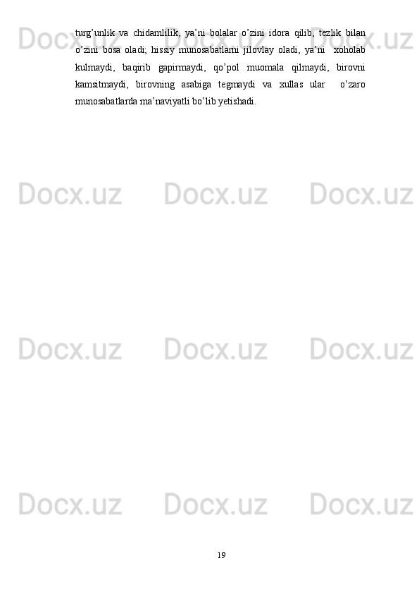 turg’unlik   va   chidamlilik,   ya’ni   bolalar   o’zini   idora   qilib,   tezlik   bilan
o’zini   bosa   oladi;   hissiy   munosabatlarni   jilovlay   oladi,   ya’ni     xoholab
kulmaydi,   baqirib   gapirmaydi,   qo’pol   muomala   qilmaydi,   birovni
kamsitmaydi,   birovning   asabiga   tegmaydi   va   xullas   ular     o’zaro
munosabatlarda ma’naviyatli bo’lib yetishadi.
19 