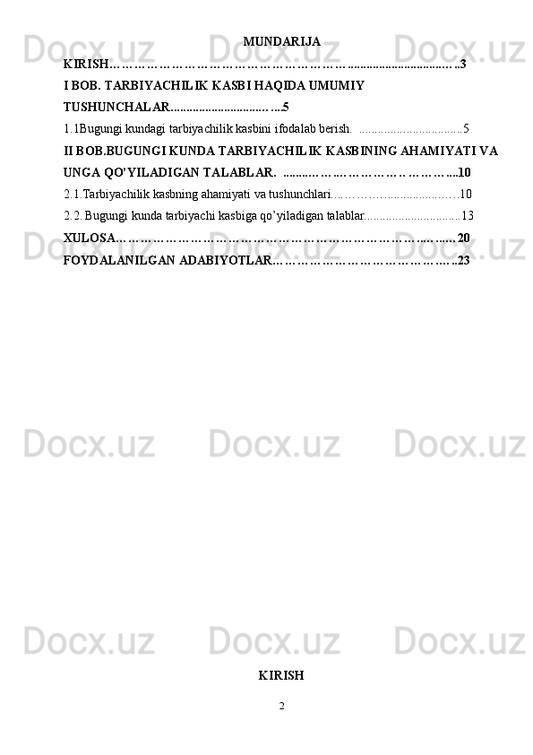 MUNDARIJA
KIRISH …………………………………………………..............................…..3
I BOB.  TARBIYACHILIK KASBI HAQIDA UMUMIY 
TUSHUNCHALAR ............................…....5
1.1Bugungi kundagi tarbiyachilik kasbini ifodalab berish.  .............. ...................5
II BOB. BUGUNGI KUNDA TARBIYACHILIK KASBINING AHAMIYATI VA
UNGA QO’YILADIGAN TALABLAR .  ........ …….…………….. ………....10
2.1.Tarbiyachilik kasbning ahamiyati va tushunchlari.. .. …….…..................…..10
2.2.   Bugungi kunda tarbiyachi kasbiga qo’yiladigan talablar............................... 13
XULOSA………………………………………………………………..…...…20
FOYDALANILGAN ADABIYOTLAR………………………………….…..23
                                                   
KIRISH
2 