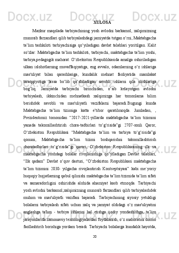 XULOSA
                Mazkur   maqolada   tarbiyachining   yosh   avlodni   barkamol,   xalqimizning
munosib farzandlari qilib tarbiyalashdagi jamiyatda tutgan o‘rni, Maktabgacha
ta’lim   tashkiloti   tarbiyachisiga   qo‘yiladigan   davlat   talablari   yoritilgan.   Kalit
so‘zlar: Maktabgacha  ta’lim  tashkiloti, tarbiyachi, maktabgacha ta’lim  yoshi,
tarbiya,pedagogik mahorat. O‘zbekiston Respublikasida  amalga oshiriladigan
ulkan   islohotlarning   muvaffaqiyatiga,   eng   avvalo,   odamlarning   o‘z   ishlariga
mas'uliyat   bilan   qarashlariga,   kundalik   mehnat   faoliyatida   mamlakat
taraqqiyotiga   hissa   bo‘lib   qo‘shiladigan   savobli   ishlarni   qila   olishlariga
bog‘liq.   Jamiyatda   tarbiyachi   birinchidan,   o‘sib   kelayotgan   avlodni
tarbiyalash,   ikkinchidan   mehnatkash   xalqimizga   har   tomonlama   bilim
berishdek   savobli   va   mas'uliyatli   vazifalarni   bajaradi.Bugungi   kunda
Maktabgacha   ta’lim   tizimiga   katta   e’tibor   qaratilmoqda.   Jumladan,   ,
Prezidentimiz   tomonidan   “2017-2021-yillarda   maktabgacha   ta’lim   tizimini
yanada   takomillashtirish   chora-tadbirlari   to‘g‘risida”gi   2707-sonli   Qaror,
O‘zbekiston   Respublikasi   “Maktabgacha   ta’lim   va   tarbiya   to‘g‘risida”gi
qonuni,   Maktabgacha   ta’lim   tizimi   boshqarishni   takomillashtirish
choratadbirlari   to‘g‘risida”gi   qarori,   O‘zbekiston   Respublikasining   ilk   va
maktabgacha   yoshdagi   bolalar   rivojlanishiga   qo‘yiladigan   Davlat   talablari,
“Ilk   qadam”   Davlat   o‘quv   dasturi,   “O‘zbekiston   Respublikasi   maktabgacha
ta’lim   tizimini   2030-   yilgacha   rivojlantirish   Kontseptsiyasi”   kabi   me`yoriy
huquqiy hujjatlarning qabul qilinishi maktabgacha ta’lim tizimida ta’lim sifati
va   samaradorligini   oshirishda   alohida   ahamiyat   kasb   etmoqda.   Tarbiyachi
yosh avlodni barkamol,xalqimizning munosib farzandlari qilib tarbiyalashdek
muhim   va   mas'uliyatli   vazifani   bajaradi.   Tarbiyachining   siyosiy   yetukligi
bolalarni   tarbiyalash   sifati   uchun   xalq   va   jamiyat   oldidagi   o‘z   mas'uliyatini
anglashga   ta'lim   -   tarbiya   ishlarini   hal   etishga   ijodiy   yondashishga,   ta’lim
jarayonlarida zamonaviy texnologiyalardan foydalanish, o‘z mahoratini doimo
faollashtirib borishiga yordam beradi. Tarbiyachi bolalarga kundalik hayotda,
20 