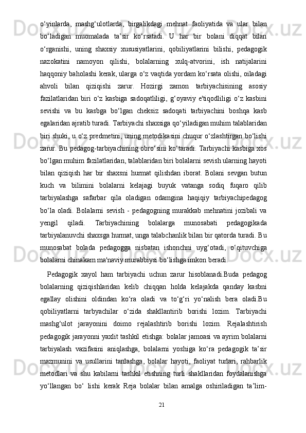 o‘yinlarda,   mashg‘ulotlarda,   birgalikdagi   mehnat   faoliyatida   va   ular   bilan
bo‘ladigan   muomalada   ta’sir   ko‘rsatadi.   U   har   bir   bolani   diqqat   bilan
o‘rganishi,   uning   shaxsiy   xususiyatlarini,   qobiliyatlarini   bilishi,   pedagogik
nazokatini   namoyon   qilishi,   bolalarning   xulq-atvorini,   ish   natijalarini
haqqoniy baholashi kerak, ularga o‘z vaqtida yordam ko‘rsata olishi, oiladagi
ahvoli   bilan   qiziqishi   zarur.   Hozirgi   zamon   tarbiyachisining   asosiy
fazilatlaridan   biri   o‘z   kasbiga   sadoqatliligi,   g‘oyaviy   e'tiqodliligi   o‘z   kasbini
sevishi   va   bu   kasbga   bo‘lgan   cheksiz   sadoqati   tarbiyachini   boshqa   kasb
egalaridan ajratib turadi. Tarbiyachi shaxsiga qo‘yiladigan muhim talablaridan
biri shuki, u o‘z predmetini, uning metodikasini chuqur o‘zlashtirgan bo‘lishi
zarur. Bu pedagog-tarbiyachining obro‘sini ko‘taradi. Tarbiyachi kasbiga xos
bo‘lgan muhim fazilatlaridan, talablaridan biri bolalarni sevish ularning hayoti
bilan   qiziqish   har   bir   shaxsni   hurmat   qilishdan   iborat.   Bolani   sevgan   butun
kuch   va   bilimini   bolalarni   kelajagi   buyuk   vatanga   sodiq   fuqaro   qilib
tarbiyalashga   safarbar   qila   oladigan   odamgina   haqiqiy   tarbiyachipedagog
bo‘la   oladi.   Bolalarni   sevish   -   pedagogning   murakkab   mehnatini   jozibali   va
yengil   qiladi.   Tarbiyachining   bolalarga   munosabati   pedagogikada
tarbiyalanuvchi shaxsga hurmat, unga talabchanlik bilan bir qatorda turadi. Bu
munosabat   bolada   pedagogga   nisbatan   ishonchni   uyg‘otadi,   o‘qituvchiga
bolalarni chinakam ma'naviy murabbiysi bo‘lishga imkon beradi.
        Pedagogik   xayol   ham   tarbiyachi   uchun   zarur   hisoblanadi.Buda   pedagog
bolalarning   qiziqishlaridan   kelib   chiqqan   holda   kelajakda   qanday   kasbni
egallay   olishini   oldindan   ko‘ra   oladi   va   to‘g‘ri   yo‘nalish   bera   oladi.Bu
qobiliyatlarni   tarbyachilar   o‘zida   shakllantirib   borishi   lozim.   Tarbiyachi
mashg‘ulot   jarayonini   doimo   rejalashtirib   borishi   lozim.   Rejalashtirish
pedagogik jarayonni yaxlit tashkil etishga: bolalar jamoasi va ayrim bolalarni
tarbiyalash   vazifasini   aniqlashga,   bolalarni   yoshiga   ko‘ra   pedagogik   ta’sir
mazmunini   va   usullarini   tanlashga,   bolalar   hayoti,   faoliyat   turlari,   rahbarlik
metodlari   va   shu   kabilarni   tashkil   etishning   turli   shakllaridan   foydalanishga
yo‘llangan   bo‘   lishi   kerak   Reja   bolalar   bilan   amalga   oshiriladigan   ta’lim-
21 