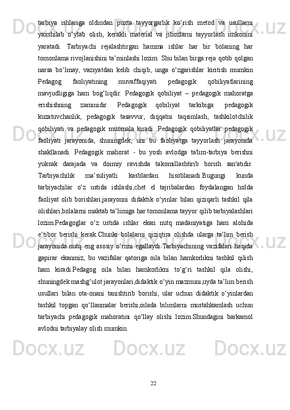 tarbiya   ishlariga   oldindan   puxta   tayyorgarlik   ko‘rish   metod   va   usullarni
yaxshilab   o‘ylab   olish,   kerakli   material   va   jihozlarni   tayyorlash   imkonini
yaratadi.   Tarbiyachi   rejalashtirgan   hamma   ishlar   har   bir   bolaning   har
tomonlama rivojlanishini ta’minlashi lozim. Shu bilan birga reja qotib qolgan
narsa   bo‘lmay,   vaziyatdan   kelib   chiqib,   unga   o‘zgarishlar   kiritish   mumkin
Pedagog   faoliyatining   muvaffaqiyati   pedagogik   qobiliyatlarining
mavjudligiga   ham   bog‘liqdir.   Pedagogik   qobiliyat   –   pedagogik   mahoratga
erishishning   zaminidir.   Pedagogik   qobiliyat   tarkibiga:   pedagogik
kuzatuvchanlik,   pedagogik   tasavvur,   diqqatni   taqsimlash,   tashkilotchilik
qobiliyati   va   pedagogik   muomala   kiradi.   Pedagogik   qobiliyatlar   pedagogik
faoliyati   jarayonida,   shuningdek,   uni   bu   faoliyatga   tayyorlash   jarayonida
shakllanadi.   Pedagogik   mahorat   -   bu   yosh   avlodga   ta'lim-tarbiya   berishni
yuksak   darajada   va   doimiy   ravishda   takomillashtirib   borish   san'atidir.
Tarbiyachilik   ma’suliyatli   kasblardan   hisoblanadi.Bugungi   kunda
tarbiyachilar   o‘z   ustida   ishlashi,chet   el   tajribalardan   foydalangan   holda
faoliyat   olib   borishlari,jarayonni   didaktik   o‘yinlar   bilan   qiziqarli   tashkil   qila
olishlari,bolalarni maktab ta’limiga har tomonlama tayyor qilib tarbiyalashlari
lozim.Pedagoglar   o‘z   ustida   ishlar   ekan   nutq   madaniyatiga   ham   alohida
e’tibor   berishi   kerak.Chunki   bolalarni   qiziqtira   olishda   ularga   ta’lim   berish
jarayonida   nutq   eng   asosiy   o‘rnni   egallaydi.Tarbiyachining   vazifalari   haqida
gapirar   ekanmiz,   bu   vazifalar   qatoriga   oila   bilan   hamkorlikni   tashkil   qilish
ham   kiradi.Pedagog   oila   bilan   hamkorlikni   to‘g‘ri   tashkil   qila   olishi,
shuningdek mashg‘ulot jarayonlari,didaktik o‘yin mazmuni,uyda ta’lim berish
usullari   bilan   ota-onani   tanishtirib   borishi,   ular   uchun   didaktik   o‘yinlardan
tashkil   topgan   qo‘llanmalar   berishi,oilada   bilimlarni   mustahkamlash   uchun
tarbiyachi   pedagogik   mahoratini   qo‘llay   olishi   lozim.Shundagini   barkamol
avlodni tarbiyalay olish mumkin.
22 