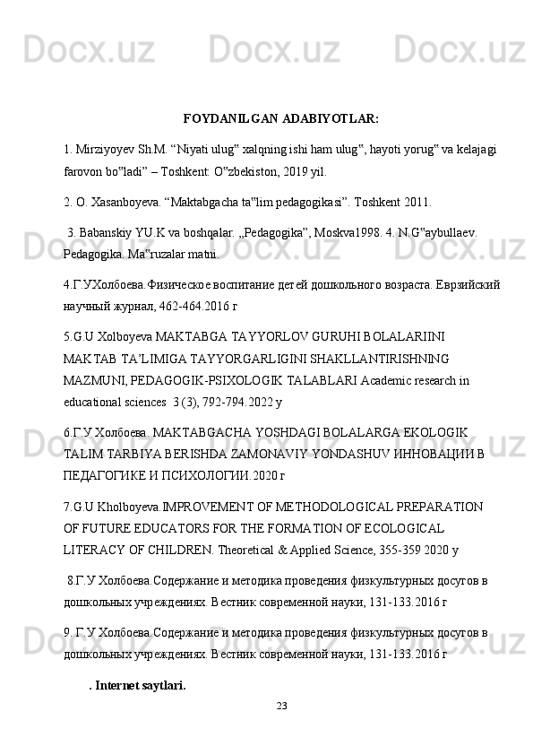 FOYDANILGAN ADABIYOTLAR:
1. Mirziyoyev Sh.M. “Niyati ulug  xalqning ishi ham ulug , hayoti yorug  va kelajagi ‟ ‟ ‟
farovon bo ladi” – Toshkent: O zbekiston, 2019 yil.  	
‟ ‟
2. O. Xasanboyeva. “Maktabgacha ta lim pedagogikasi”. Toshkent 2011.	
‟
 3. Babanskiy YU.K va boshqalar. „Pedagogika”, Moskva1998. 4. N.G aybullaev. 	
‟
Pedagogika. Ma ruzalar matni.	
‟
4.Г.УХолбо	
ѐва.Физич	ѐско	ѐ воспитани	ѐ д	ѐтѐй дошкольного возраста. Еврзийский
научный журнал, 462-464.2016 г 
5.G.U Xolboyeva MAKTABGA TAYYORLOV GURUHI BOLALARIINI 
MAKTAB TA’LIMIGA TAYYORGARLIGINI SHAKLLANTIRISHNING 
MAZMUNI, PEDAGOGIK-PSIXOLOGIK TALABLARI Academic research in 
educational sciences  3 (3), 792-794.2022 y  
6.Г.У Холбо	
ѐва. MAKTABGACHA YOSHDAGI BOLALARGA EKOLOGIK 
TALIM TARBIYA BERISHDA ZAMONAVIY YONDASHUV ИННОВАЦИИ В 
ПЕДАГОyКЕ И ПСИХОЛОyИ.2020 г 
7.G.U Kholboyeva.IMPROVEMENT OF METHODOLOGICAL PREPARATION 
OF FUTURE EDUCATORS FOR THE FORMATION OF ECOLOGICAL 
LITERACY OF CHILDREN. Theoretical & Applied Science, 355-359 2020 y
 8.Г.У Холбо
ѐва.Сод	ѐржани	ѐ и м	ѐтодика пров	ѐдѐния физкультурных досугов в 
дошкольных учр	
ѐжд	ѐниях. В	ѐстник совр	ѐмѐнной науки, 131-133.2016 г 
9. Г.У Холбо	
ѐва.Сод	ѐржани	ѐ и м	ѐтодика пров	ѐдѐния физкультурных досугов в 
дошкольных учр	
ѐжд	ѐниях. В	ѐстник совр	ѐмѐнной науки, 131-133.2016 г
.  Internet   saytlari .
23 