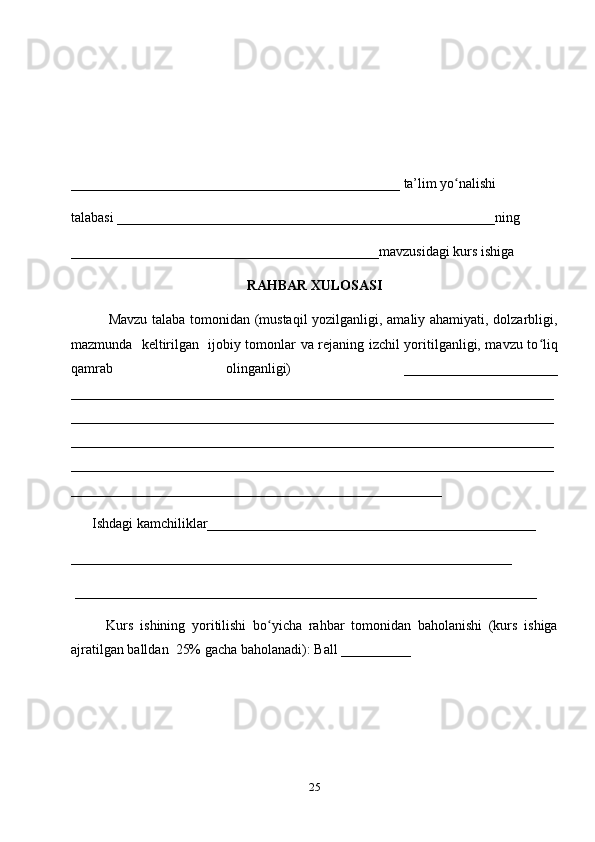 _______________________________________________ ta’lim yo nalishi ʻ
talabasi ______________________________________________________ning 
____________________________________________mavzusidagi kurs ishiga 
RAHBAR XULOSASI
               Mavzu talaba tomonidan (mustaqil  yozilganligi, amaliy ahamiyati, dolzarbligi,
mazmunda   keltirilgan   ijobiy tomonlar va rejaning izchil yoritilganligi, mavzu to liq	
ʻ
qamrab   olinganligi)   ______________________
_____________________________________________________________________
_____________________________________________________________________
_____________________________________________________________________
_____________________________________________________________________
_____________________________________________________
      Ishdagi kamchiliklar_______________________________________________ 
_______________________________________________________________
 __________________________________________________________________ 
Kurs   ishining   yoritilishi   bo yicha   rahbar   tomonidan   baholanishi   (kurs   ishiga	
ʻ
ajratilgan balldan  25% gacha baholanadi): Ball __________ 
25 