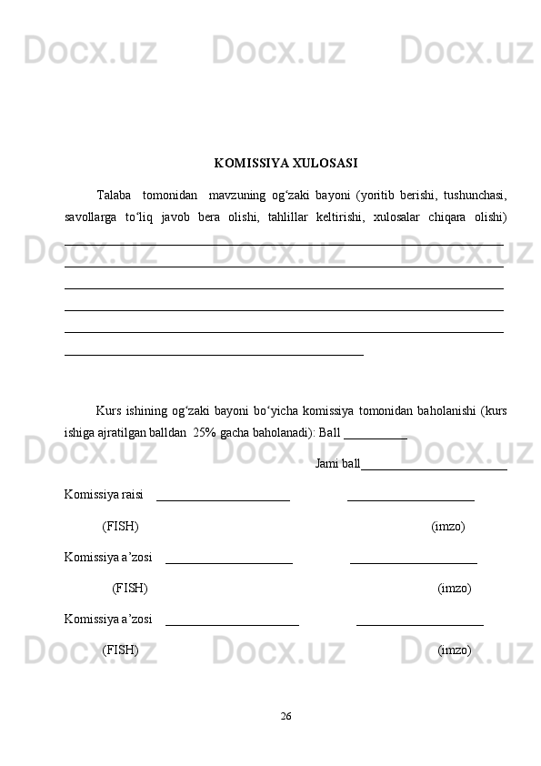 KOMISSIYA XULOSASI
Talaba     tomonidan     mavzuning   og zaki   bayoni   (yoritib   berishi,   tushunchasi,ʻ
savollarga   to liq   javob   bera   olishi,   tahlillar   keltirishi,   xulosalar   chiqara   olishi)	
ʻ
_____________________________________________________________________
_____________________________________________________________________
_____________________________________________________________________
_____________________________________________________________________
_____________________________________________________________________
_______________________________________________
Kurs   ishining   og zaki   bayoni   bo yicha  komissiya   tomonidan  baholanishi   (kurs	
ʻ ʻ
ishiga ajratilgan balldan  25% gacha baholanadi): Ball __________ 
Jami ball_______________________ 
Komissiya raisi    _____________________                  ____________________ 
            (FISH)                                                                                            (imzo) 
Komissiya a’zosi    ____________________                  ____________________ 
               (FISH)                                                                                           (imzo) 
Komissiya a’zosi    _____________________                  ____________________ 
            (FISH)                                                                                              (imzo)
26 