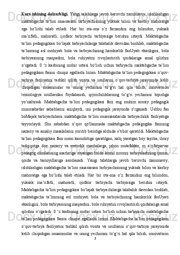 Kurs ishinin g dolzarbligi.   Yangi talablarga javob beruvchi zamonaviy, islohlashgan
maktabgacha   ta’lim   muassasasi   tarbiyachisining   yuksak   bilim   va   kasbiy   mahoratga
ega   bo‘lishi   talab   etiladi.   Наг   bir   ota-ona   o‘z   farzandini   eng   bilimdon,   yuksak
ma’rifatli,   mahoratli,   ijodkor   tarbiyachi   tarbiyasiga   berishni   istaydi.   Maktabgacha
ta’lim pedagogikasi bo‘lajak tarbiyachilarga talabalik davridan boshlab, maktabgacha
ta’linming   asl   mohiyati   bola   va   tarbiyachining   hamkorlik   faoUyati   ekanligini,   bola
tarbiyasining   maqsadini,   bola   ruhiyatini   rivojlantirish   qoidalariga   amal   qilishni
o‘rgatadi.   0   ‘z   kasbining   mohir   ustasi   bo‘lish   uchun   tarbiyachi   maktabgacha   ta’lim
pedagogikasi fanini chuqur egallashi lozim. Maktabgacha ta’lim pedagogikasi  o‘quv-
tarbiya   faoliyatini   tashkil   qilish   vosita   va   usullarini   o‘quv-tarbiya   jarayonida   kelib
chiqadigan   muammolar   va   uning   yechimini   to‘g‘ri   hal   qila   bilish,   innovatsion
texnologiya   usullaridan   foydalanish,   qiyinchiliklarning   to‘g‘ri   yechimini   topishga
yo‘naltiradi.   Maktabgacha   ta’lim   pedagogikasi   fani   eng   muhim   asosiy   pedagogik
munosabatlar   sabablarini   aniqlaydi,   uni   pedagogik   jarayonda   o‘rganadi.   Ushbu   fan
boMajak   tarbiyachilami   maktabgacha   ta’lim   muassasalarida   tarbiyachilik   faoliyatiga
tayyorlaydi.   Shu   sababdan   o‘quv   qo'llanmada   maktabgacha   pedagogika   fanining
nazariy va amaliy masalalarini yoritib berishga alohida e’tibor qaratildi. Maktabgacha
ta’lim pedagogikasi fani inson kamolotiga qaratilgan, xalq yaratgan boy tajriba, ilmiy
tadqiqotga   doir   nazariy   va   metodik   manbalarga,   jahon   mutafakkir,   m   a’rifatparvar
pedagog olimlarining asarlariga suyangan holda komil insonni tarbiyalashning qonun,
qoida   va   tamoyillariga   asoslanadi.   Yangi   talablarga   javob   beruvchi   zamonaviy,
islohlashgan maktabgacha ta’lim muassasasi  tarbiyachisining yuksak  bilim va kasbiy
mahoratga   ega   bo‘lishi   talab   etiladi.   Наг   bir   ota-ona   o‘z   farzandini   eng   bilimdon,
yuksak   ma’rifatli,   mahoratli,   ijodkor   tarbiyachi   tarbiyasiga   berishni   istaydi.
Maktabgacha ta’lim pedagogikasi bo‘lajak tarbiyachilarga talabalik davridan boshlab,
maktabgacha   ta’linming   asl   mohiyati   bola   va   tarbiyachining   hamkorlik   faoUyati
ekanligini, bola tarbiyasining maqsadini, bola ruhiyatini rivojlantirish qoidalariga amal
qilishni   o‘rgatadi.  0   ‘z  kasbining   mohir   ustasi   bo‘lish   uchun   tarbiyachi   maktabgacha
ta’lim   pedagogikasi   fanini   chuqur   egallashi   lozim.  Maktabgacha   ta’lim   pedagogikasi
o‘quv-tarbiya   faoliyatini   tashkil   qilish   vosita   va   usullarini   o‘quv-tarbiya   jarayonida
kelib   chiqadigan   muammolar   va   uning   yechimini   to‘g‘ri   hal   qila   bilish,   innovatsion
3 