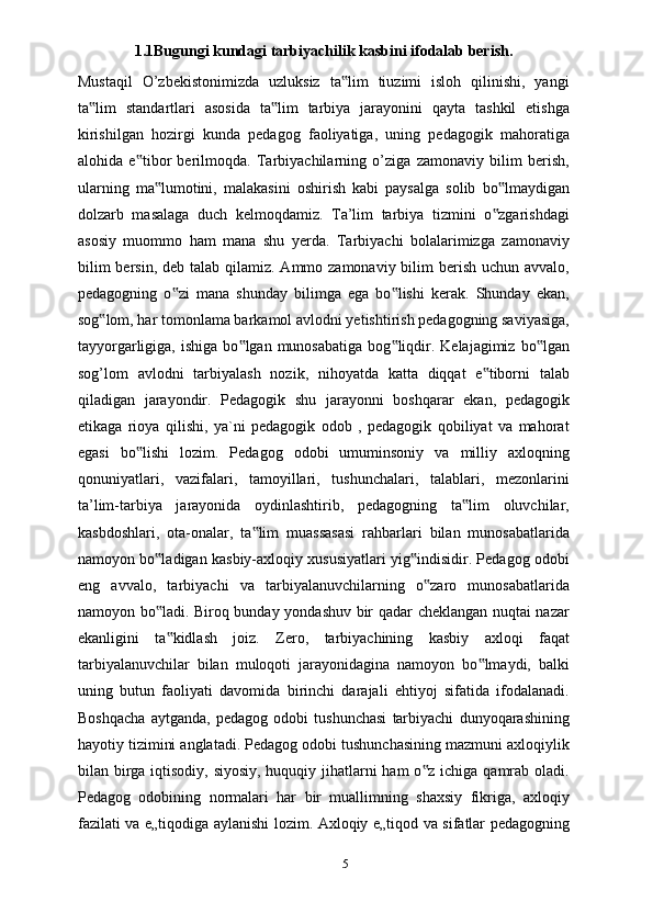 1.1Bugungi kundagi tarbiyachilik kasbini ifodalab berish.  
Mustaqil   O’zbekistonimizda   uzluksiz   ta lim   tiuzimi   isloh   qilinishi,   yangi‟
ta lim   standartlari   asosida   ta lim   tarbiya   jarayonini   qayta   tashkil   etishga	
‟ ‟
kirishilgan   hozirgi   kunda   pedagog   faoliyatiga,   uning   pedagogik   mahoratiga
alohida   e tibor   berilmoqda.   Tarbiyachilarning   o’ziga   zamonaviy   bilim   berish,	
‟
ularning   ma lumotini,   malakasini   oshirish   kabi   paysalga   solib   bo lmaydigan	
‟ ‟
dolzarb   masalaga   duch   kelmoqdamiz.   Ta’lim   tarbiya   tizmini   o zgarishdagi	
‟
asosiy   muommo   ham   mana   shu   yerda.   Tarbiyachi   bolalarimizga   zamonaviy
bilim  bersin,  deb talab qilamiz. Ammo zamonaviy bilim  berish uchun avvalo,
pedagogning   o zi   mana   shunday   bilimga   ega   bo lishi   kerak.   Shunday   ekan,	
‟ ‟
sog lom, har tomonlama barkamol avlodni yetishtirish pedagogning saviyasiga,	
‟
tayyorgarligiga,  ishiga   bo lgan  munosabatiga   bog liqdir.  Kelajagimiz  bo lgan	
‟ ‟ ‟
sog’lom   avlodni   tarbiyalash   nozik,   nihoyatda   katta   diqqat   e tiborni   talab	
‟
qiladigan   jarayondir.   Pedagogik   shu   jarayonni   boshqarar   ekan,   pedagogik
etikaga   rioya   qilishi,   ya`ni   pedagogik   odob   ,   pedagogik   qobiliyat   va   mahorat
egasi   bo lishi   lozim.   Pedagog   odobi   umuminsoniy   va   milliy   axloqning	
‟
qonuniyatlari,   vazifalari,   tamoyillari,   tushunchalari,   talablari,   mezonlarini
ta’lim-tarbiya   jarayonida   oydinlashtirib,   pedagogning   ta lim   oluvchilar,	
‟
kasbdoshlari,   ota-onalar,   ta lim   muassasasi   rahbarlari   bilan   munosabatlarida	
‟
namoyon bo ladigan kasbiy-axloqiy xususiyatlari yig indisidir. Pedagog odobi	
‟ ‟
eng   avvalo,   tarbiyachi   va   tarbiyalanuvchilarning   o zaro   munosabatlarida	
‟
namoyon bo ladi. Biroq bunday yondashuv bir qadar cheklangan nuqtai nazar	
‟
ekanligini   ta kidlash   joiz.   Zero,   tarbiyachining   kasbiy   axloqi   faqat
‟
tarbiyalanuvchilar   bilan   muloqoti   jarayonidagina   namoyon   bo lmaydi,   balki	
‟
uning   butun   faoliyati   davomida   birinchi   darajali   ehtiyoj   sifatida   ifodalanadi.
Boshqacha   aytganda,   pedagog   odobi   tushunchasi   tarbiyachi   dunyoqarashining
hayotiy tizimini anglatadi. Pedagog odobi tushunchasining mazmuni axloqiylik
bilan birga iqtisodiy, siyosiy, huquqiy jihatlarni ham o z ichiga qamrab oladi.	
‟
Pedagog   odobining   normalari   har   bir   muallimning   shaxsiy   fikriga,   axloqiy
fazilati va e„tiqodiga aylanishi lozim. Axloqiy e„tiqod va sifatlar pedagogning
5 