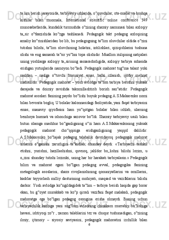 ta`lim berish jarayonida, tarbiyaviy ishlarida, o quvchilar, ota-onalar va boshqa‟
kishilar   bilan   muomala,   International   scientific   online   conference   349
munosabatlarida, kundalik turmushda o zining shaxsiy namunasi bilan axloqiy	
‟
ta„sir   o tkazishida   ko zga   tashlanadi.   Pedagogik   takt   pedagog   axloqining	
‟ ‟
amaliy ko rinishlaridan bo`lib, bu pedagogning ta lim oluvchilar oldida o zini	
‟ ‟ ‟
tutishni   bilishi,   ta lim   oluvchining   holatini,   intilishlari,   qiziqishlarini   tushuna	
‟
olishi va eng samarali ta sir yo lini topa olishidir. Muallim xulqining natijalari	
‟ ‟
uning   yoshlarga   axloqiy   ta„sirining   samaradorligida,   axloqiy   tarbiya   sohasida
erishgan yutuqlarida namoyon bo ladi. Pedagogik mahorat tug ma talant yoki	
‟ ‟
nasldan   –   naslga   o tuvchi   hususiyat   emas,   balki   izlanish,   ijodiy   mehnat	
‟
mahsulidir. Pedagogik mahorat  – yosh avlodga ta lim  tarbiya berishni  yuksak	
‟
darajada   va   doimiy   ravishda   takomillashtirib   borish   san atidir.   Pedagogik	
‟
mahorat asoslari fanining paydo bo lishi buyuk pedagog A.S.Makarenko nomi	
‟
bilan bevosita bogliq. U bolalar kalonnasidagi faoliyatida, yani faqat tarbiyasini
emas,   manaviy   qiyofasini   ham   yo qotgan   bolalar   bilan   ishlab,   ularning	
‟
benihoya hurmati va ishonchiga sazovor bo ldi. Shaxsiy tarbiyaviy usuli bilan	
‟
butun   olamga   mashhur   bo ganligining   o zi   ham   A.S.Makarenkoning   yuksak	
‟ ‟
pedagogik   mahorat   cho qqisiga   erishganligining   yaqqol   dalilidir.	
‟
A.S.Makarenko   bo lajak   pedagog   talabalik   davridayoq   pedagogik   mahorat	
‟
sirlarini   o ganishi   zarurligini   ta kidlab,   shunday   deydi:   «Tarbiyachi   tashkil	
‟ ‟
etishni,   yurishni,   hazillashishni,   quvnoq,   jahldor   bo„lishni   bilishi   lozim,   u
o„zini shunday tutishi lozimki, uning har bir harakati tarbiyalasin.» Pedagogik
bilim   va   mahorat   egasi   bo lgan   pedagog   avval,   pedagogika   fanining	
‟
metagologik   asoslarini,   shaxs   rivojlanishining   qonuniyatlarini   va   omillarini,
kadrlar   tayyorlash   milliy   dasturining   mohiyati,   maqsad   va   vazifalarini   bilishi
darkor. Yosh avlodga ko ngildagidek ta lim – tarbiya berish haqida gap borar	
‟ ‟
ekan,   bu   g oyat   murakkab   va   ko p   qirrali   vazifani   faqat   malakali,   pedagogik	
‟ ‟
mahoratga   ega   bo lgan   pedagog   osongina   erisha   olmaydi.   Buning   uchun	
‟
tarbiyachilik   kasbiga   yani   sog lom   avlodning   chinakam   murrabiy   bo lishiga	
‟ ‟
havasi, ishtiyoqi zo r , zamon talablarini tez va chuqur tushunadigan, o zining	
‟ ‟
ilmiy,   ijtimoiy   –   siyosiy   saviyasini,   pedagogik   mahoratini   izchillik   bilan
6 