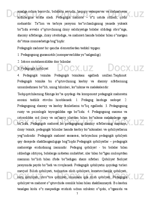 amalga oshira boruvchi, bolalarni sevuchi, haqiqiy vatanparvar va mehnatsevar
kishilargina   erisha   oladi.   Pedagogik   mahorat   –   o z   ustida   ishlash,   ijodir‟
mehnatdir.   Ta lim   va   tarbiya   jarayoni   tas irchanligining   yanada   yuksak	
‟ ‟
bo lishi   avvalo   o qituvchining   ilmiy   salohiyatiga   bolalar   oldidagi   obro siga,	
‟ ‟ ‟
shaxsiy sifatlariga, ilmiy istedodiga, va mahorati hamda bolalar bilan o rnatgan	
‟
do stona munosabatiga bog liqdir.	
‟ ‟
Pedagogik mahorat bir qancha elementlardan tashkil topgan: 
1. Pedagogning gumanistik (insonparvarlikka yo nalganligi). 	
‟
2. Ixtisos mutahassislikka doir bilimlar. 
3. Pedagogik qobiliyat. 
4.   Pedagogik   texnika.   Pedagogik   texnikani   egallash   usullari.Taqdimot.
Pedagogik   texnika   bu   o qituvchining   kasbiy   va   shaxsiy   sifatlarining	
‟
umumlashmasi bo lib, uning bilimlari, ko nikma va malakalaridir.	
‟ ‟
Tadqiqotchilarning fikiriga ko ra quydagi 4ta komponent pedagogik mahoratni	
‟
asosini   tashlik   etivchu   hisoblanadi:   1.   Pedagog   kasbiga   sadoqat.   2.
Pedagogning   shaxsiy   va   kasbiy   fazilatlarini   to liq   egallashi.   3.   Pedagogning	
‟
ruxiy   va   psixologik   tayorgalikka   ega   bo lishi.   4.   Pedagogning   maxsus   va	
‟
ixtisoslikka   oid   ilmiy   va   na zariy   jihatdan   bilim   ko nikma   malakalarga   ega	
‟ ‟
bo lishi.   Pedagogok   mahorat   bu   pedagogning   shaxsiy   sifatlarining   majmuyi,	
‟
ilmiy texnik, pedagogik bilimlar hamda kasbiy ko nikmalari va qobiliyatlarini	
‟
yeg indisidir.   Pedagogik   mahorat   samarasi,   tarbiyachini   pedagogik   qobilyati	
‟
qay   darajada   shakllanganligiga   bog liqdir.Pedagogik   qobiliyatlar   –   pedagogik	
‟
mahoratga   erishishning   zaminidir.   Pedagog   qobiliyat   -   bu   bolalar   bilan
ishlashga ishtiyoq, bolalarga nisbatan muhabbat, ular bilan bo lgan muloqotdan	
‟
mamnun   bo lish   bilan   ifoda   bo ladigan   shaxs   sifatlari.   Qobiliyat   faoliyat	
‟ ‟
jarayonida paydo bo ladi va rivojlanadi. Pedagogik qobiliyatni quyidagi turlari	
‟
mavjud: Bilish qobiliyati, tushuntira olish qobiliyati, kuzatuvchanlik qobiliyati,
nutq   qobiliyati,   obro tira   qobliyati,   muomala   qila   olish   qobilyati.   Pedagogik
‟
qobiliyat va mahorat o qituvchida osonlik bilan bilan shakllanmaydi. Bu kasbni
‟
tanalgan   kishi   o z   maqsadiga   erishish   uchun   uzluksiz   o qishi,   o rganishi   va	
‟ ‟ ‟
7 