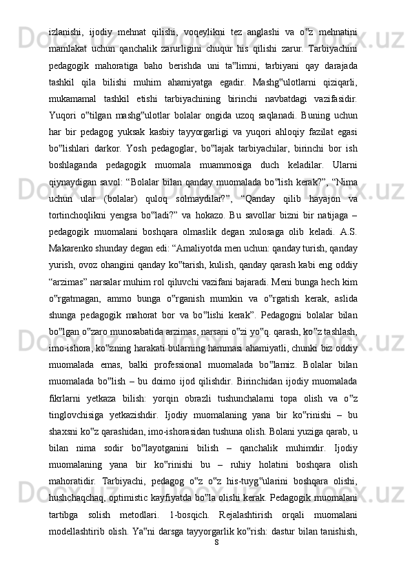 izlanishi,   ijodiy   mehnat   qilishi,   voqeylikni   tez   anglashi   va   o z   mehnatini‟
mamlakat   uchun   qanchalik   zarurligini   chuqur   his   qilishi   zarur.   Tarbiyachini
pedagogik   mahoratiga   baho   berishda   uni   ta limni,   tarbiyani   qay   darajada	
‟
tashkil   qila   bilishi   muhim   ahamiyatga   egadir.   Mashg ulotlarni   qiziqarli,	
‟
mukamamal   tashkil   etishi   tarbiyachining   birinchi   navbatdagi   vazifasidir.
Yuqori   o tilgan   mashg ulotlar   bolalar   ongida   uzoq   saqlanadi.   Buning   uchun	
‟ ‟
har   bir   pedagog   yuksak   kasbiy   tayyorgarligi   va   yuqori   ahloqiy   fazilat   egasi
bo lishlari   darkor.   Yosh   pedagoglar,   bo lajak   tarbiyachilar,   birinchi   bor   ish	
‟ ‟
boshlaganda   pedagogik   muomala   muammosiga   duch   keladilar.   Ularni
qiynaydigan savol:  “Bolalar  bilan  qanday  muomalada  bo lish  kerak?”,  “Nima	
‟
uchun   ular   (bolalar)   quloq   solmaydilar?”,   “Qanday   qilib   hayajon   va
tortinchoqlikni   yengsa   bo ladi?”   va   hokazo.   Bu   savollar   bizni   bir   natijaga   –	
‟
pedagogik   muomalani   boshqara   olmaslik   degan   xulosaga   olib   keladi.   A.S.
Makarenko shunday degan edi: “Amaliyotda men uchun: qanday turish, qanday
yurish, ovoz ohangini qanday ko tarish, kulish, qanday qarash kabi eng oddiy	
‟
“arzimas” narsalar muhim rol qiluvchi vazifani bajaradi. Meni bunga hech kim
o rgatmagan,   ammo   bunga   o rganish   mumkin   va   o rgatish   kerak,   aslida	
‟ ‟ ‟
shunga   pedagogik   mahorat   bor   va   bo lishi   kerak”.   Pedagogni   bolalar   bilan	
‟
bo lgan o zaro munosabatida arzimas, narsani o zi yo q. qarash, ko z tashlash,	
‟ ‟ ‟ ‟ ‟
imo-ishora, ko zning harakati bularning hammasi ahamiyatli, chunki biz oddiy	
‟
muomalada   emas,   balki   professional   muomalada   bo lamiz.   Bolalar   bilan	
‟
muomalada   bo lish   –   bu   doimo   ijod   qilishdir.   Birinchidan   ijodiy   muomalada	
‟
fikrlarni   yetkaza   bilish:   yorqin   obrazli   tushunchalarni   topa   olish   va   o z	
‟
tinglovchisiga   yetkazishdir.   Ijodiy   muomalaning   yana   bir   ko rinishi   –   bu	
‟
shaxsni ko z qarashidan, imo-ishorasidan tushuna olish. Bolani yuziga qarab, u	
‟
bilan   nima   sodir   bo layotganini   bilish   –   qanchalik   muhimdir.   Ijodiy	
‟
muomalaning   yana   bir   ko rinishi   bu   –   ruhiy   holatini   boshqara   olish	
‟
mahoratidir.   Tarbiyachi,   pedagog   o z   o z   his-tuyg ularini   boshqara   olishi,	
‟ ‟ ‟
hushchaqchaq, optimistic kayfiyatda bo la olishi kerak. Pedagogik muomalani	
‟
tartibga   solish   metodlari.   1-bosqich.   Rejalashtirish   orqali   muomalani
modellashtirib olish. Ya ni darsga tayyorgarlik ko rish: dastur bilan tanishish,	
‟ ‟
8 