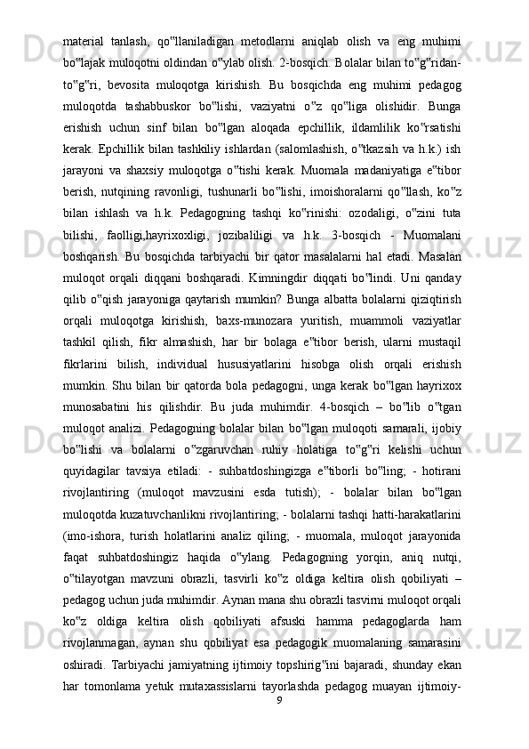 material   tanlash,   qo llaniladigan   metodlarni   aniqlab   olish   va   eng   muhimi‟
bo lajak muloqotni oldindan o ylab olish. 2-bosqich. Bolalar bilan to g ridan-	
‟ ‟ ‟ ‟
to g ri,   bevosita   muloqotga   kirishish.   Bu   bosqichda   eng   muhimi   pedagog
‟ ‟
muloqotda   tashabbuskor   bo lishi,   vaziyatni   o z   qo liga   olishidir.   Bunga	
‟ ‟ ‟
erishish   uchun   sinf   bilan   bo lgan   aloqada   epchillik,   ildamlilik   ko rsatishi
‟ ‟
kerak.   Epchillik   bilan   tashkiliy   ishlardan   (salomlashish,   o tkazsih   va   h.k.)   ish	
‟
jarayoni   va   shaxsiy   muloqotga   o tishi   kerak.   Muomala   madaniyatiga   e tibor	
‟ ‟
berish,   nutqining   ravonligi,   tushunarli   bo lishi,   imoishoralarni   qo llash,   ko z	
‟ ‟ ‟
bilan   ishlash   va   h.k.   Pedagogning   tashqi   ko rinishi:   ozodaligi,   o zini   tuta	
‟ ‟
bilishi,   faolligi,hayrixoxligi,   jozibaliligi   va   h.k.   3-bosqich   -   Muomalani
boshqarish.   Bu   bosqichda   tarbiyachi   bir   qator   masalalarni   hal   etadi.   Masalan
muloqot   orqali   diqqani   boshqaradi.   Kimningdir   diqqati   bo lindi.   Uni   qanday	
‟
qilib   o qish   jarayoniga   qaytarish   mumkin?   Bunga   albatta   bolalarni   qiziqtirish	
‟
orqali   muloqotga   kirishish,   baxs-munozara   yuritish,   muammoli   vaziyatlar
tashkil   qilish,   fikr   almashish,   har   bir   bolaga   e tibor   berish,   ularni   mustaqil	
‟
fikrlarini   bilish,   individual   hususiyatlarini   hisobga   olish   orqali   erishish
mumkin.   Shu   bilan   bir   qatorda   bola   pedagogni,   unga   kerak   bo lgan   hayrixox	
‟
munosabatini   his   qilishdir.   Bu   juda   muhimdir.   4-bosqich   –   bo lib   o tgan	
‟ ‟
muloqot   analizi.   Pedagogning   bolalar   bilan   bo lgan   muloqoti   samarali,   ijobiy	
‟
bo lishi   va   bolalarni   o zgaruvchan   ruhiy   holatiga   to g ri   kelishi   uchun	
‟ ‟ ‟ ‟
quyidagilar   tavsiya   etiladi:   -   suhbatdoshingizga   e tiborli   bo ling;   -   hotirani	
‟ ‟
rivojlantiring   (muloqot   mavzusini   esda   tutish);   -   bolalar   bilan   bo lgan	
‟
muloqotda kuzatuvchanlikni rivojlantiring; - bolalarni tashqi hatti-harakatlarini
(imo-ishora,   turish   holatlarini   analiz   qiling;   -   muomala,   muloqot   jarayonida
faqat   suhbatdoshingiz   haqida   o ylang.   Pedagogning   yorqin,   aniq   nutqi,	
‟
o tilayotgan   mavzuni   obrazli,   tasvirli   ko z   oldiga   keltira   olish   qobiliyati   –	
‟ ‟
pedagog uchun juda muhimdir. Aynan mana shu obrazli tasvirni muloqot orqali
ko z   oldiga   keltira   olish   qobiliyati   afsuski   hamma   pedagoglarda   ham
‟
rivojlanmagan,   aynan   shu   qobiliyat   esa   pedagogik   muomalaning   samarasini
oshiradi.  Tarbiyachi   jamiyatning   ijtimoiy   topshirig ini   bajaradi,  shunday   ekan	
‟
har   tomonlama   yetuk   mutaxassislarni   tayorlashda   pedagog   muayan   ijtimoiy-
9 