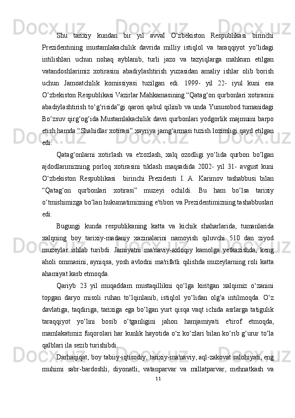 Shu   tarixiy   kundan   bir   yil   avval   O‘zbekiston   Respublikasi   birinchi
Prezidentining   mustamlakachilik   davrida   milliy   istiqlol   va   taraqqiyot   yo‘lidagi
intilishlari   uchun   nohaq   ayblanib,   turli   jazo   va   tazyiqlarga   mahkum   etilgan
vatandoshlarimiz   xotirasini   abadiylashtirish   yuzasidan   amaliy   ishlar   olib   borish
uchun   Jamoatchilik   komissiyasi   tuzilgan   edi.   1999-   yil   22-   iyul   kuni   esa
O‘zbekiston Respublikasi Vazirlar Mahkamasining “Qatag‘on qurbonlari xotirasini
abadiylashtirish to‘g‘risida”gi qarori qabul qilinib va unda Yunusobod tumanidagi
Bo‘zsuv qirg‘og‘ida Mustamlakachilik davri qurbonlari yodgorlik majmuini barpo
etish hamda “Shahidlar xotirasi” xayriya jamg‘armasi tuzish lozimligi qayd etilgan
edi.
Qatag‘onlarni   xotirlash   va   e'zozlash,   xalq   ozodligi   yo‘lida   qurbon   bo‘lgan
ajdodlarimizning   porloq   xotirasini   tiklash   maqsadida   2002-   yil   31-   avgust   kuni
O‘zbekiston   Respublikasi     birinchi   Prezidenti   I.   A.   Karimov   tashabbusi   bilan
“Qatag‘on   qurbonlari   xotirasi”   muzeyi   ochildi.   Bu   ham   bo‘lsa   tarixiy
o‘tmishimizga bo‘lan hukumatimizning e'tibori va Prezidentimizning tashabbuslari
edi.
Bugungi   kunda   respublikaning   katta   va   kichik   shaharlarida,   tumanlarida
xalqning   boy   tarixiy-madaniy   xazinalarini   namoyish   qiluvchi   510   dan   ziyod
muzeylar   ishlab   turibdi.   Jamiyatni   ma'naviy-axloqiy   kamolga   yetkazishda,   keng
aholi   ommasini,   ayniqsa,   yosh   avlodni   ma'rifatli   qilishda   muzeylarning   roli   katta
ahamiyat kasb etmoqda.
Qariyb   23   yil   muqaddam   mustaqillikni   qo‘lga   kiritgan   xalqimiz   o‘zanini
topgan   daryo   misoli   ruhan   to‘lqinlanib,   istiqlol   yo‘lidan   olg‘a   intilmoqda.   O‘z
davlatiga,   taqdiriga,   tarixiga   ega   bo‘lgan   yurt   qisqa   vaqt   ichida   asrlarga   tatigulik
taraqqiyot   yo‘lini   bosib   o‘tganligini   jahon   hamjamiyati   e'tirof   etmoqda,
mamlakatimiz fuqorolari har kunlik hayotida o‘z ko‘zlari bilan ko‘rib g‘urur to‘la
qalblari ila sezib turishibdi.
Darhaqiqat, boy tabiiy-iqtisodiy, tarixiy-ma'naviy, aql-zakovat salohiyati, eng
muhimi   sabr-bardoshli,   diyonatli,   vatanparvar   va   millatparvar,   mehnatkash   va
11 