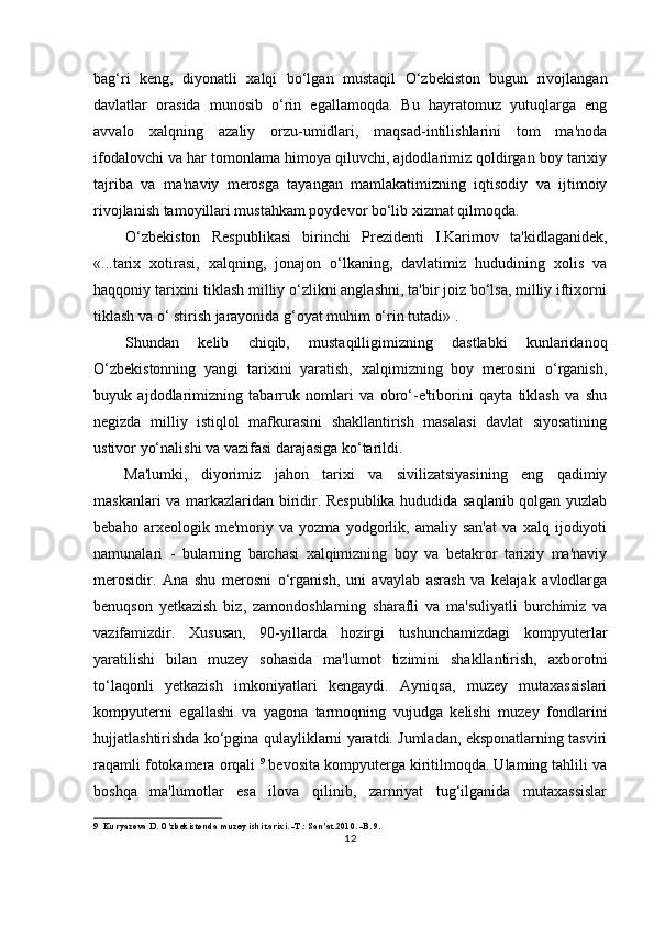 bag‘ri   keng,   diyonatli   xalqi   bo‘lgan   mustaqil   O‘zbekiston   bugun   rivojlangan
davlatlar   orasida   munosib   o‘rin   egallamoqda.   Bu   hayratomuz   yutuqlarga   eng
avvalo   xalqning   azaliy   orzu-umidlari,   maqsad-intilishlarini   tom   ma'noda
ifodalovchi va har tomonlama himoya qiluvchi, ajdodlarimiz qoldirgan boy tarixiy
tajriba   va   ma'naviy   merosga   tayangan   mamlakatimizning   iqtisodiy   va   ijtimoiy
rivojlanish tamoyillari mustahkam poydevor bo‘lib xizmat qilmoqda.
O‘zbekiston   Respublikasi   birinchi   Prezidenti   I.Karimov   ta'kidlaganidek,
«...tarix   xotirasi,   xalqning,   jonajon   o‘lkaning,   davlatimiz   hududining   xolis   va
haqqoniy tarixini tiklash milliy o‘zlikni anglashni, ta'bir joiz bo‘lsa, milliy iftixorni
tiklash va o‘ stirish jarayonida g‘oyat muhim o‘rin tutadi» .
Shundan   kelib   chiqib,   mustaqilligimizning   dastlabki   kunlaridanoq
O‘zbekistonning   yangi   tarixini   yaratish,   xalqimizning   boy   merosini   o‘rganish,
buyuk   ajdodlarimizning   tabarruk   nomlari   va   obro‘-e'tiborini   qayta   tiklash   va   shu
negizda   milliy   istiqlol   mafkurasini   shakllantirish   masalasi   davlat   siyosatining
ustivor yo‘nalishi va vazifasi darajasiga ko‘tarildi.
Ma'lumki,   diyorimiz   jahon   tarixi   va   sivilizatsiyasining   eng   qadimiy
maskanlari va markazlaridan biridir. Respublika hududida saqlanib qolgan yuzlab
bebaho   arxeologik   me'moriy   va   yozma   yodgorlik,   amaliy   san'at   va   xalq   ijodiyoti
namunalari   -   bularning   barchasi   xalqimizning   boy   va   betakror   tarixiy   ma'naviy
merosidir.   Ana   shu   merosni   o‘rganish,   uni   avaylab   asrash   va   kelajak   avlodlarga
benuqson   yetkazish   biz,   zamondoshlarning   sharafli   va   ma'suliyatli   burchimiz   va
vazifamizdir.   Xususan,   90-yillarda   hozirgi   tushunchamizdagi   kompyuterlar
yaratilishi   bilan   muzey   sohasida   ma'lumot   tizimini   shakllantirish,   axborotni
to‘laqonli   yetkazish   imkoniyatlari   kengaydi.   Ayniqsa,   muzey   mutaxassislari
kompyuterni   egallashi   va   yagona   tarmoqning   vujudga   kelishi   muzey   fondlarini
hujjatlashtirishda ko‘pgina qulayliklarni yaratdi. Jumladan, eksponatlarning tasviri
raqamli fotokamera orqali  9
 bevosita kompyuterga kiritilmoqda. Ulaming tahlili va
boshqa   ma'lumotlar   esa   ilova   qilinib,   zarnriyat   tug‘ilganida   mutaxassislar
9 Kuryazova D. O'zbekistonda muzey ishi tarixi. -T.: San'at.2010. -B. 9.
12 