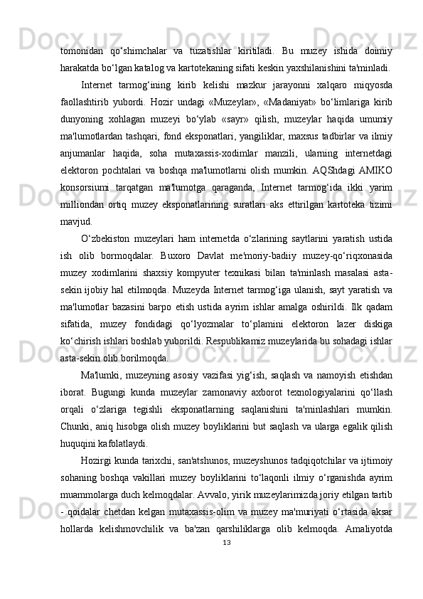 tomonidan   qo‘shimchalar   va   tuzatishlar   kiritiladi.   Bu   muzey   ishida   doimiy
harakatda bo‘lgan katalog va kartotekaning sifati keskin yaxshilanishini ta'minladi.
Internet   tarmog‘ining   kirib   kelishi   mazkur   jarayonni   xalqaro   miqyosda
faollashtirib   yubordi.   Hozir   undagi   «Muzeylar»,   «Madaniyat»   bo‘limlariga   kirib
dunyoning   xohlagan   muzeyi   bo‘ylab   «sayr»   qilish,   muzeylar   haqida   umumiy
ma'lumotlardan tashqari, fond eksponatlari, yangiliklar, maxsus  tadbirlar va ilmiy
anjumanlar   haqida,   soha   mutaxassis-xodimlar   manzili,   ularning   internetdagi
elektoron   pochtalari   va   boshqa   ma'lumotlarni   olish   mumkin.   AQShdagi   AMIKO
konsorsiumi   tarqatgan   ma'lumotga   qaraganda,   Internet   tarmog‘ida   ikki   yarim
milliondan   ortiq   muzey   eksponatlarining   suratlari   aks   ettirilgan   kartoteka   tizimi
mavjud.
O‘zbekiston   muzeylari   ham   internetda   o‘zlarining   saytlarini   yaratish   ustida
ish   olib   bormoqdalar.   Buxoro   Davlat   me'moriy-badiiy   muzey-qo‘riqxonasida
muzey   xodimlarini   shaxsiy   kompyuter   texnikasi   bilan   ta'minlash   masalasi   asta-
sekin ijobiy hal etilmoqda. Muzeyda Internet tarmog‘iga ulanish, sayt  yaratish va
ma'lumotlar   bazasini   barpo   etish   ustida   ayrim   ishlar   amalga   oshirildi.   Ilk   qadam
sifatida,   muzey   fondidagi   qo‘lyozmalar   to‘plamini   elektoron   lazer   diskiga
ko‘chirish ishlari boshlab yuborildi. Respublikamiz muzeylarida bu sohadagi ishlar
asta-sekin olib borilmoqda.
Ma'lumki,   muzeyning   asosiy   vazifasi   yig‘ish,   saqlash   va   namoyish   etishdan
iborat.   Bugungi   kunda   muzeylar   zamonaviy   axborot   texnologiyalarini   qo‘llash
orqali   o‘zlariga   tegishli   eksponatlarning   saqlanishini   ta'minlashlari   mumkin.
Chunki, aniq hisobga olish muzey boyliklarini but saqlash va ularga egalik qilish
huquqini kafolatlaydi.
Hozirgi kunda tarixchi, san'atshunos, muzeyshunos tadqiqotchilar va ijtimoiy
sohaning   boshqa   vakillari   muzey   boyliklarini   to‘laqonli   ilmiy   o‘rganishda   ayrim
muammolarga duch kelmoqdalar. Avvalo, yirik muzeylarimizda joriy etilgan tartib
-   qoidalar   chetdan   kelgan   mutaxassis-olim   va   muzey   ma'muriyati   o‘rtasida   aksar
hollarda   kelishmovchilik   va   ba'zan   qarshiliklarga   olib   kelmoqda.   Amaliyotda
13 