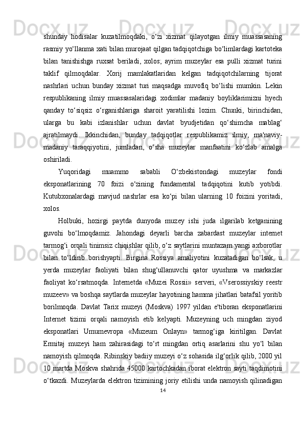 shunday   hodisalar   kuzatilmoqdaki,   o‘zi   xizmat   qilayotgan   ilmiy   muassasaning
rasmiy yo‘llanma xati bilan murojaat qilgan tadqiqotchiga bo‘limlardagi kartoteka
bilan   tanishishga   ruxsat   beriladi,   xolos;   ayrim   muzeylar   esa   pulli   xizmat   turini
taklif   qilmoqdalar.   Xorij   mamlakatlaridan   kelgan   tadqiqotchilarning   tijorat
nashrlari   uchun   bunday   xizmat   turi   maqsadga   muvofiq   bo‘lishi   mumkin.   Lekin
respublikaning   ilmiy   muassasalaridagi   xodimlar   madaniy   boyliklarimizni   hyech
qanday   to‘siqsiz   o‘rganishlariga   sharoit   yaratilishi   lozim.   Chunki,   birinchidan,
ularga   bu   kabi   izlanishlar   uchun   davlat   byudjetidan   qo‘shimcha   mablag‘
ajratilmaydi.   Ikkinchidan,   bunday   tadqiqotlar   respublikamiz   ilmiy,   ma'naviy-
madaniy   taraqqiyotini,   jumladan,   o‘sha   muzeylar   manfaatini   ko‘zlab   amalga
oshiriladi.
Yuqoridagi   muammo   sababli   O‘zbekistondagi   muzeylar   fondi
eksponatlarining   70   foizi   o‘zining   fundamental   tadqiqotini   kutib   yotibdi.
Kutubxonalardagi   mavjud   nashrlar   esa   ko‘pi   bilan   ularning   10   foizini   yoritadi,
xolos.
Holbuki,   hozirgi   paytda   dunyoda   muzey   ishi   juda   ilgarilab   ketganining
guvohi   bo‘lmoqdamiz.   Jahondagi   deyarli   barcha   zabardast   muzeylar   internet
tarmog‘i orqali tinimsiz chiqishlar qilib, o‘z saytlarini muntazam yangi axborotlar
bilan   to‘ldirib   borishyapti.   Birgina   Rossiya   amaliyotini   kuzatadigan   bo‘lsak,   u
yerda   muzeylar   faoliyati   bilan   shug‘ullanuvchi   qator   uyushma   va   markazlar
faoliyat   ko‘rsatmoqda.   Internetda   «Muzei   Rossii»   serveri,   «Vserossiyskiy   reestr
muzeev» va boshqa saytlarda muzeylar hayotining hamma jihatlari batafsil yoritib
borilmoqda.   Davlat   Tarix   muzeyi   (Moskva)   1997   yildan   e'tiboran   eksponatlarini
Internet   tizimi   orqali   namoyish   etib   kelyapti.   Muzeyning   uch   mingdan   ziyod
eksponatlari   Umumevropa   «Muzeum   Onlayn»   tarmog‘iga   kiritilgan.   Davlat
Ermitaj   muzeyi   ham   zahirasidagi   to‘rt   mingdan   ortiq   asarlarini   shu   yo‘l   bilan
namoyish qilmoqda. Ribinskiy badiiy muzeyi o‘z sohasida ilg‘orlik qilib, 2000 yil
10   martda Moskva shahrida 45000 kartochkadan iborat elektron sayti taqdimotini
o‘tkazdi. Muzeylarda elektron tizimining joriy etilishi  unda namoyish qilinadigan
14 