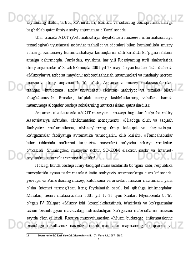 saytlaming  shakli,   tartibi,  ko‘rinishlari,  tuzilishi   va  sohaning  boshqa   masalalariga
bag‘ishlab qator ilmiy-amaliy anjumanlar o‘tkazilmoqda.
Ular orasida ADIT (Avtomatizatsiya deyatelnosti muzeev i informatsionnaya
texnologiya)   uyushmasi   nodavlat   tashkilot   va   idoralari   bilan   hamkorlikda   muzey
sohasiga   zamonaviy   kommunikatsiya   tarmoqlarini   olib   kirishda   ko‘pgina   ishlarni
amalga   oshirmoqda.   Jumladan,   uyushma   har   yili   Rossiyaning   turli   shaharlarida
ilmiy anjumanlar o‘tkazib kelmoqda 2001 yil 28 may- 1 iyun kunlari Tula shahrida
«Muzeylar va axborot maydoni: axborotlashtirish muammolari va madaniy meros»
mavzuida   ilmiy   anjuman   bo‘lib   o‘tdi.   Anjumanda   muzey   mutaxassislaridan
tashqari,   kutubxona,   arxiv   universitet,   elektron   nashriyot   va   texnika   bilan
shug‘ullanuvchi   firmalar,   ko‘plab   xorijiy   tashkilotlarning   vakillari   hamda
muammoga aloqador boshqa sohalarning mutaxassislari qatnashadilar.
Anjuman   o‘z   doirasida   «ADIT   missiyasi   -   muzeyi   hujjatlari   bo‘yicha   milliy
Assotsiatsiya   sifatida»,   «Informatsion   menejment»,   «Hisobga   olish   va   saqlash
faoliyatini   ma'lumotlash»,   «Muzeylarning   ilmiy   tadqiqot   va   ekspozitsiya-
ko‘rgazmalar   faoliyatiga   avtomatika   tarmoqlarini   olib   kirish»,   «Tomoshabinlar
bilan   ishlashda   ma'lumot   tarqatish»   mavzulari   bo‘yicha   seksiya   majlislari
o‘tkazildi.   Shuningdek,   muzeylar   uchun   SD-ZOM   elektron   nashr   va   Internet-
saytlardan namunalar namoyish etildi 10
.
Hozirgi kunda boshqa ilmiy-tadqiqot muassasalarida bo‘lgani kabi, respublika
muzeylarida aynan nashr masalasi katta moliyaviy muammolarga duch kelmoqda.
yevropa va Amerikaning muzey, kutubxona va arxivlari mazkur muammoni yana
o‘sha   Internet   tarmog‘idan   keng   foydalanish   orqali   hal   qilishga   intilmoqdalar.
Masalan,   nemis   mutaxassislari   2001   yil   19-22   iyun   kunlari   Myunxenda   bo‘lib
o‘tgan   IV   Xalqaro   «Muzey   ishi,   komplektlashtirish,   ta'mirlash   va   ko‘rgazmalar
uchun   texnologiya»   mavzuidagi   ixtisoslashgan   ko‘rgazma   materiallarini   maxsus
saytda e'lon qilishdi. Rossiya  muzeyshunoslari  «Muzei  buduxego:  informatsionne
texnologii   i   kulturnoe   nasledie»   nomli   maqolalar   majmuining   bir   qismini   va
10 Bekmurodov M. Rashidova M. Muzeyshunoslik - T.: Voris Ali, 2007. -B.97.
15 