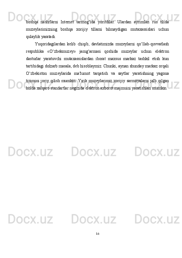 boshqa   nashrlarni   Internet   tarmog‘ida   yoritdilar.   Ulardan   ayrimlari   rus   tilida
muzeylarimizning   boshqa   xorijiy   tillami   bilmaydigan   mutaxassislari   uchun
qulaylik yaratadi.
Yuqoridagilardan   kelib   chiqib,   davlatimizda   muzeylarni   qo‘llab-quvvatlash
respublika   «O‘zbekmuzey»   jamg‘armasi   qoshida   muzeylar   uchun   elektron
dasturlar   yaratuvchi   mutaxassislardan   iborat   maxsus   markaz   tashkil   etish   kun
tartibidagi dolzarb masala, deb hisoblaymiz. Chunki, aynan shunday markaz orqali
O‘zbekiston   muzeylarida   ma'lumot   tarqatish   va   saytlar   yaratishning   yagona
tizimini  joriy qilish mumkin. Yirik muzeylarimiz xorijiy sarmoyalarni  jalb qilgan
holda xalqaro standartlar negizida elektron axborot majmuini yaratishlari mumkin.
16 