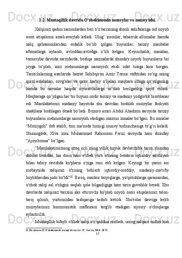 1.2. Mustaqillik davrida O‘zbekistonda muzeylar va muzey ishi.
Xalqimiz qadim zamonlardan beri o‘z tarixining shonli sahifalariga oid noyob
osori   atiqalarini   asrab-avaylab   keladi.   Ulug‘   insonlar,   tabarruk   allomalar   hamda
xalq   qahramonlaridan   esdalik   bo‘lib   qolgan   buyumlar,   tarixiy   manbalar
afsonalarga   aylanib,   avloddan-avlodga   o‘tib   kelgan.   Keyinchalik,   masalan,
temuriylar  davrida  saroylarda, boshqa   xazinalarda shunday  noyob  buyumlarni   bir
joyga   to‘plab,   aziz   mehmonlarga   namoyish   etish   odat   tusiga   kira   borgan.
Tarixchilaming   asarlarida   hazrat   Sohibqiron   Amir   Temur   vafotidan   so‘ng   uning
qurol-aslahalari,   sovg‘alar   va   qator   harbiy   o‘ljalari   maqbara   ichiga   qo‘yilganligi
hamda   bu   narsalar   haqida   ziyoratchilarga   so‘zlab   berilganligi   qayd   etiladi.
Maqbaraga qo‘yilgan har bir buyum nodir tarixiy va madaniy yodgorlik hisoblanar
edi.   Mamlakatimiz   madaniy   hayotida   shu   davrdan   boshlab   muzeylar   faoliyati
shakllana boshlagan desak bo‘ladi. Buxoro amiri Abdul Ahadxon saroyida tarixiy
buyumlarni mehmonlarga namoyish etadigan maxsus xonalar bo‘lgan. Bu xonalar
“Moziygoh”  deb atalib, tom  ma'noda hozirgi  muzey tushunchasiga  to‘g‘ri  keladi.
Shuningdek,   Xiva   xoni   Muhammad   Rahimxon   Feruz   saroyida   ham   shunday
“Ajoyibxona” bo‘lgan.
“Mamlakatimizning   uzoq   uch   ming   yillik   buyuk   davlatchilik   tarixi   shundan
dalolat   beradiki,   har   doim   ham   o'zbek   yurti   o'zining   betakror   iqtisodiy   salohiyati
bilan   tabiiy   ravishda   ko'plarni   o'ziga   rom   etib   kelgan.   Keyingi   bir   yarim   asr
mobaynida   xalqimiz   o'zining   behisob   iqtisodiy-moddiy,   madaniy-ma'rifiy
boyliklaridan judo bo'ldi” 11
. Biroq, mazkur tazyiqlarga, yo'qotishlarga qaramasdan,
o'zbek   xalqi   asl   o'zligini   saqlab   qola   bilganligiga   ham   tarix   guvohlik   beradi.   Shu
davrlarda   xalqimiz   tarixini   aks   ettiruvchi   ko'plab   noyob   osori   atiqalarimiz   talon-
taroj   qilinib,   yurtimizdan   tashqariga   tashib   ketildi.   Sho'rolar   davriga   kelib
muzeylarimiz   kommunistik   mafkurani   targ'ib   etadigan   siyosiy   o'choqlarga
aylantirildi.
Mustaqillik tufayli o'zbek xalqi o'z qaddini rostladi, uning xalqaro nufuzi kun
11  Kuryazova D. O'zbekistonda muzey ishi tarixi. -T.: San’at, 2010. -B.72.
17 