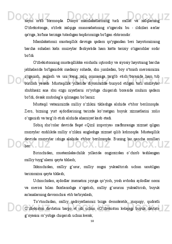 sayin   ortib   bormoqda.   Dunyo   mamlakatlarining   turli   millat   va   xalqlarning
O'zbekistonga,   o'zbek   xalqiga   munosabatining   o'zgarishi   bu   -   ildizlari   asrlar
qa'riga, ko'hna tarixiga tutashgan taqdirimizga bo'lgan ehtiromdir.
Mamlakatimiz   mustaqillik   davriga   qadam   qo'ygandan   beri   hayotimizning
barcha   sohalari   kabi   muzeylar   faoliyatida   ham   katta   tarixiy   o'zgarishlar   sodir
bo'ldi.
O'zbekistonning mustaqillikka erishishi iqtisodiy va siyosiy hayotning barcha
jabhalarida   bo'lganidek   madaniy   sohada,   shu   jumladan,   boy   o'tmish   merosimizni
o'rganish,   saqlash   va   uni   keng   xalq   ommasiga   targ'ib   etish   borasida   ham   tub
burilish   yasadi.   Mustaqillik   yillarida   diyorimizda   bunyod   etilgan   turli   muzeylar
shubhasiz   ana   shu   ezgu   niyatlarni   ro'yobga   chiqarish   borasida   muhim   qadam
bo'ldi, desak mubolag’a qilmagan bo’lamiz.
Mustaqil   vatanimizda   milliy   o‘zlikni   tiklashga   alohida   e'tibor   berilmoqda.
Zero,   bizning   yurt   ajdodlarining   tarixda   ko‘rsatgan   buyuk   xizmatlarini   xolis
o‘rganish va targ‘ib etish alohida ahamiyat kasb etadi.
Sobiq   sho‘rolar   davrida   faqat   «Qizil   imperiya»   mafkurasiga   xizmat   qilgan
muzeylar   endilikda   milliy   o‘zlikni   anglashga   xizmat   qilib   kelmoqda.   Mustaqillik
davrida   muzeylar   ishiga   alohida   e'tibor   berilmoqda.   Buning   bir   qancha   omillari
bor:
Birinchidan,   mustamlakachilik   yillarida   ongimizdan   o‘chirib   tashlangan
milliy tuyg‘ularni qayta tiklash;
Ikkinchidan,   milliy   g‘urur,   milliy   ongni   yuksaltirish   uchun   unutilgan
tariximizni qayta tiklash;
Uchinchidan, ajdodlar  xurmatini  joyiga qo‘yish, yosh avlodni ajdodlar  nomi
va   merosi   bilan   faxrlanishga   o‘rgatish,   milliy   g‘ururini   yuksaltirish,   buyuk
an'analarning davomchisi etib tarbiyalash;
To‘rtinchidan,   milliy   qadriyatlarimiz   bizga   demokratik,   xuquqiy,   qudratli
O‘zbekiston   davlatini   barpo   et   ish   uchun   «O‘zbekiston   kelajagi   buyuk   davlat»
g‘oyasini ro‘yobga chiqarish uchun kerak;
18 