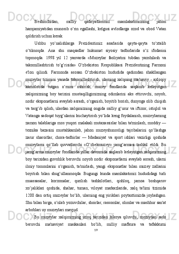 Beshinchidan,   milliy   qadriyatlarimiz   mamlakatimizning   jahon
hamjamiyatidan   munosib   o‘rin   egallashi,   kelgusi   avlodlarga   ozod   va   obod   Vatan
qoldirish uchun kerak.
Ushbu   yo‘nalishlarga   Prezidentimiz   asarlarida   qayta-qayta   to‘xtalib
o‘tilmoqda.   Ana   shu   maqsadlar   hukumat   siyosiy   tadbirlarida   o‘z   ifodasini
topmoqda.   1998   yil   12   yanvarda   «Muzeylar   faoliyatini   tubdan   yaxshilash   va
takomillashtirish   to‘g‘risida»   O‘zbekiston   Respublikasi   Prezidentining   Farmoni
e'lon   qilindi.   Farmonda   asosan   O‘zbekiston   hududida   qadimdan   shakllangan
muzeylar   tizimini   yanada   takomillashtirish,   ularning   xalqning   ma'naviy   -   axloqiy
kamolotida   tutgan   o‘rnini   oshirish,   muzey   fondlarida   saqlanib   kelayotgan
xalqimizning   boy   tarixini   mustaqilligimizning   odimlarini   aks   ettiruvchi,   noyob,
nodir eksponatlarni avaylab asrash, o‘rganish, boyitib borish, dunyoga olib chiqish
va   targ‘ib   qilish,   ulardan   xalqimizning   ongida   milliy   g‘urur   va   iftixor,   istiqlol   va
Vatanga sadoqat tuyg‘ularini kuchaytirish yo‘lida keng foydalanish, muzeylarning
zamon talablariga mos yuqori malakali mutaxassislar  bilan ta'minlash, moddiy —
texnika   bazasini   mustahkamlab,   jahon   muzeyshunosligi   tajribalarini   qo‘llashga
zarur   sharoitlar,   chora-tadbirlar   —   Madaniyat   va   sport   ishlari   vazirligi   qoshida
muzeylarni   qo‘llab   quvvatlovchi   «O‘zbekmuzey»   jamg‘armasi   tashkil   etildi.   Bu
jamg‘arma muzeylar fondlarida yillar davomida saqlanib kelayotgan xalqimizning
boy tarixidan guvohlik beruvchi  noyob nodir eksponatlarni avaylab asrash,  ularni
ilmiy   tomonlarini   o‘rganish,   ta'mirlash,   yangi   eksponatlar   bilan   muzey   zallarini
boyitish   bilan   shug‘ullanmoqda.   Bugungi   kunda   mamlakatimiz   hududidagi   turli
muassasalar,   korxonalar,   qurilish   tashkilotlari,   qishloq,   jamoa   boshqaruv
xo‘jaliklari   qoshida,   shahar,   tuman,   viloyat   markazlarida,   xalq   ta'limi   tizimida
1200   dan   ortiq   muzeylar   bo‘lib,   ularning   eng   yiriklari   poytaxtimizda   joylashgan.
Shu bilan birga, o‘nlab yozuvchilar, shoirlar, rassomlar, olimlar va mashhur san'at
arboblari uy muzeylari mavjud.
Bu   muzeylar   xalqimizning   uzoq   tarixidan   hikoya   qiluvchi,   moziydan   sado
beruvchi   ma'naviyat   maskanlari   bo‘lib,   milliy   mafkura   va   tafakkurni
19 