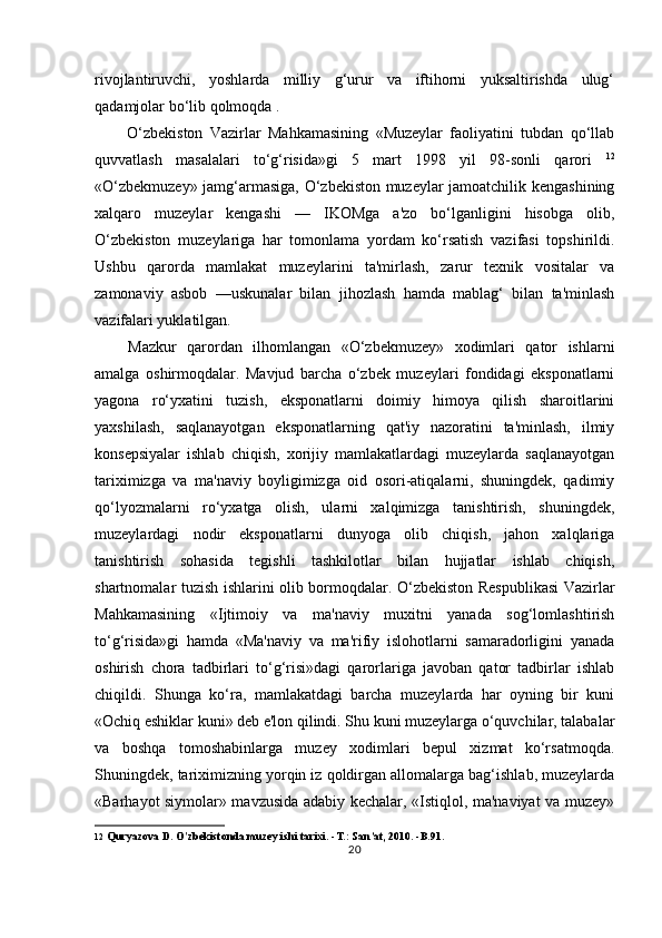 rivojlantiruvchi,   yoshlarda   milliy   g‘urur   va   iftihorni   yuksaltirishda   ulug‘
qadamjolar bo‘lib qolmoqda .
O‘zbekiston   Vazirlar   Mahkamasining   «Muzeylar   faoliyatini   tubdan   qo‘llab
quvvatlash   masalalari   to‘g‘risida»gi   5   mart   1998   yil   98-sonli   qarori   12
«O‘zbekmuzey» jamg‘armasiga, O‘zbekiston muzeylar jamoatchilik kengashining
xalqaro   muzeylar   kengashi   —   IKOMga   a'zo   bo‘lganligini   hisobga   olib,
O‘zbekiston   muzeylariga   har   tomonlama   yordam   ko‘rsatish   vazifasi   topshirildi.
Ushbu   qarorda   mamlakat   muzeylarini   ta'mirlash,   zarur   texnik   vositalar   va
zamonaviy   asbob   —uskunalar   bilan   jihozlash   hamda   mablag‘   bilan   ta'minlash
vazifalari yuklatilgan.
Mazkur   qarordan   ilhomlangan   «O‘zbekmuzey»   xodimlari   qator   ishlarni
amalga   oshirmoqdalar.   Mavjud   barcha   o‘zbek   muzeylari   fondidagi   eksponatlarni
yagona   ro‘yxatini   tuzish,   eksponatlarni   doimiy   himoya   qilish   sharoitlarini
yaxshilash,   saqlanayotgan   eksponatlarning   qat'iy   nazoratini   ta'minlash,   ilmiy
konsepsiyalar   ishlab   chiqish,   xorijiy   mamlakatlardagi   muzeylarda   saqlanayotgan
tariximizga   va   ma'naviy   boyligimizga   oid   osori-atiqalarni,   shuningdek,   qadimiy
qo‘lyozmalarni   ro‘yxatga   olish,   ularni   xalqimizga   tanishtirish,   shuningdek,
muzeylardagi   nodir   eksponatlarni   dunyoga   olib   chiqish,   jahon   xalqlariga
tanishtirish   sohasida   tegishli   tashkilotlar   bilan   hujjatlar   ishlab   chiqish,
shartnomalar tuzish ishlarini olib bormoqdalar. O‘zbekiston Respublikasi Vazirlar
Mahkamasining   «Ijtimoiy   va   ma'naviy   muxitni   yanada   sog‘lomlashtirish
to‘g‘risida»gi   hamda   «Ma'naviy   va   ma'rifiy   islohotlarni   samaradorligini   yanada
oshirish   chora   tadbirlari   to‘g‘risi»dagi   qarorlariga   javoban   qator   tadbirlar   ishlab
chiqildi.   Shunga   ko‘ra,   mamlakatdagi   barcha   muzeylarda   har   oyning   bir   kuni
«Ochiq eshiklar kuni» deb e'lon qilindi. Shu kuni muzeylarga o‘quvchilar, talabalar
va   boshqa   tomoshabinlarga   muzey   xodimlari   bepul   xizmat   ko‘rsatmoqda.
Shuningdek, tariximizning yorqin iz qoldirgan allomalarga bag‘ishlab, muzeylarda
«Barhayot siymolar» mavzusida adabiy kechalar, «Istiqlol, ma'naviyat va muzey»
12  Quryazova D. O'zbekistonda muzey ishi tarixi. -T.: San’at, 2010. -B.91.
20 