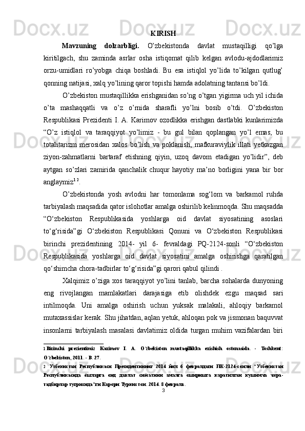 KIRISH
Mavzuning   dolzarbligi.   O’zbekistonda   davlat   mustaqilligi   qo’lga
kiritilgach,   shu   zaminda   asrlar   osha   istiqomat   qilib   kelgan   avlodu-ajdodlarimiz
orzu-umidlari   ro’yobga   chiqa   boshladi.   Bu   esa   istiqlol   yo’lida   to’kilgan   qutlug’
qonning natijasi, xalq yo’lining qaror topishi hamda adolatning tantansi bo’ldi.
O’zbekiston mustaqillikka erishganidan so’ng o’tgan yigirma uch yil ichida
o’ta   mashaqqatli   va   o’z   o’rnida   sharafli   yo’lni   bosib   o’tdi.   O’zbekiston
Respublikasi  Prezidenti   I.  A.  Karimov  ozodlikka  erishgan   dastlabki  kunlarimizda
“O’z   istiqlol   va   taraqqiyot   yo’limiz   -   bu   gul   bilan   qoplangan   yo’l   emas,   bu
totalitarizm   merosidan   xalos   bo’lish   va   poklanish,   mafkuraviylik   illati   yetkazgan
ziyon-zahmatlarni   bartaraf   etishning   qiyin,   uzoq   davom   etadigan   yo’lidir”,   deb
aytgan   so’zlari   zamirida   qanchalik   chuqur   hayotiy   ma’no   borligini   yana   bir   bor
anglaymiz 1   2
.
O’zbekistonda   yosh   avlodni   har   tomonlama   sog‘lom   va   barkamol   ruhda
tarbiyalash maqsadida qator islohotlar amalga oshirilib kelinmoqda. Shu maqsadda
“O‘zbekiston   Respublikasida   yoshlarga   oid   davlat   siyosatining   asoslari
to‘g‘risida”gi   O‘zbekiston   Respublikasi   Qonuni   va   O‘zbekiston   Respublikasi
birinchi   prezidentining   2014-   yil   6-   fevraldagi   PQ-2124-sonli   “O‘zbekiston
Respublikasida   yoshlarga   oid   davlat   siyosatini   amalga   oshirishga   qaratilgan
qo‘shimcha chora-tadbirlar to‘g‘risida”gi qarori qabul qilindi .
Xalqimiz   o’ziga   xos   taraqqiyot   yo’lini   tanlab,   barcha   sohalarda   dunyoning
eng   rivojlangan   mamlakatlari   darajasiga   etib   olishdek   ezgu   maqsad   sari
intilmoqda.   Uni   amalga   oshirish   uchun   yuksak   malakali,   ahloqiy   barkamol
mutaxassislar kerak. Shu jihatdan, aqlan yetuk, ahloqan pok va jismonan baquvvat
insonlarni   tarbiyalash   masalasi   davlatimiz   oldida   turgan   muhim   vazifalardan   biri
1 Birinchi   prezientimiz   Karimov   I.   A.   O’zbekiston   mustaqillikka   erishish   ostonasida.   -   Toshkent:
O’zbekiston, 2011. - B. 27.
2 Узбекистан   Республикаси   Президентининг   2014   йил   6   февралдаги   ПК -2124- сонли   “ Узбекистан
Республикасида   ёшларга   оид   давлат   сиёсатини   амалга   оширишга   каратилган   кушимча   чора -
тадбирлар   тугрисида ” ги   Карори   Туркистон .  2014. 8 февраль.
3 