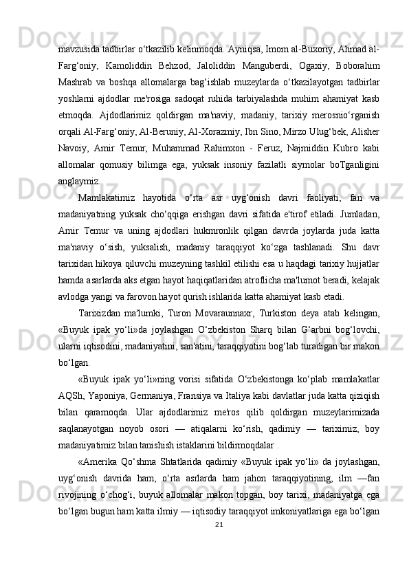 mavzusida tadbirlar o‘tkazilib kelinmoqda. Ayniqsa, Imom al-Buxoriy, Ahmad al-
Farg‘oniy,   Kamoliddin   Behzod,   Jaloliddin   Manguberdi,   Ogaxiy,   Boborahim
Mashrab   va   boshqa   allomalarga   bag‘ishlab   muzeylarda   o‘tkazilayotgan   tadbirlar
yoshlarni   ajdodlar   me'rosiga   sadoqat   ruhida   tarbiyalashda   muhim   ahamiyat   kasb
etmoqda.   Ajdodlarimiz   qoldirgan   ma'naviy,   madaniy,   tarixiy   merosnio‘rganish
orqali Al-Farg‘oniy, Al-Beruniy, Al-Xorazmiy, Ibn Sino, Mirzo Ulug‘bek, Alisher
Navoiy,   Amir   Temur,   Muhammad   Rahimxon   -   Feruz,   Najmiddin   Kubro   kabi
allomalar   qomusiy   bilimga   ega,   yuksak   insoniy   fazilatli   siymolar   boTganligini
anglaymiz.
Mamlakatimiz   hayotida   o‘rta   asr   uyg‘onish   davri   faoliyati,   fan   va
madaniyatning   yuksak   cho‘qqiga   erishgan   davri   sifatida   e'tirof   etiladi.   Jumladan,
Amir   Temur   va   uning   ajdodlari   hukmronlik   qilgan   davrda   joylarda   juda   katta
ma'naviy   o‘sish,   yuksalish,   madaniy   taraqqiyot   ko‘zga   tashlanadi.   Shu   davr
tarixidan hikoya qiluvchi muzeyning tashkil etilishi esa u haqdagi tarixiy hujjatlar
hamda asarlarda aks etgan hayot haqiqatlaridan atroflicha ma'lumot beradi, kelajak
avlodga yangi va farovon hayot qurish ishlarida katta ahamiyat kasb etadi.
Tarixizdan   ma'lumki,   Turon   Movaraunnaxr,   Turkiston   deya   atab   kelingan,
«Buyuk   ipak   yo‘li»da   joylashgan   O‘zbekiston   Sharq   bilan   G‘arbni   bog‘lovchi,
ularni iqtisodini, madaniyatini, san'atini, taraqqiyotini bog‘lab turadigan bir makon
bo‘lgan.
«Buyuk   ipak   yo‘li»ning   vorisi   sifatida   O‘zbekistonga   ko‘plab   mamlakatlar
AQSh, Yaponiya, Germaniya, Fransiya va Italiya kabi davlatlar juda katta qiziqish
bilan   qaramoqda.   Ular   ajdodlarimiz   me'ros   qilib   qoldirgan   muzeylarimizada
saqlanayotgan   noyob   osori   —   atiqalarni   ko‘rish,   qadimiy   —   tariximiz,   boy
madaniyatimiz bilan tanishish istaklarini bildirmoqdalar .
«Amerika   Qo‘shma   Shtatlarida   qadimiy   «Buyuk   ipak   yo‘li»   da   joylashgan,
uyg‘onish   davrida   ham,   o‘rta   asrlarda   ham   jahon   taraqqiyotining,   ilm   —fan
rivojining   o‘chog‘i,   buyuk   allomalar   makon   topgan,   boy   tarixi,   madaniyatga   ega
bo‘lgan bugun ham katta ilmiy — iqtisodiy taraqqiyot imkoniyatlariga ega bo‘lgan
21 