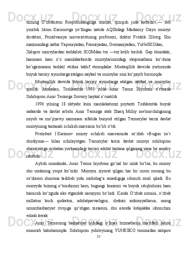 sizning   O‘zbekiston   Respublikangizga   xurmat,   qiziqish   juda   kattadir»,—   deb
yozibdi   Islom   Karimovga   yo‘llagan   xatida   AQShdagi   Markaziy   Osiyo   muzeyi
direktori,   Pensilvaniya   universitetining   professori,   doktor   Fredrik   Xiberg.   Shu
mazmundagi xatlar Yaponiyadan, Fransiyadan, Germaniyadan, YuNeSKOdan,
Xalqaro   muzeylardan   tashkiloti   IKOMdan   tez   —tez   kelib   turibdi.   Gap   shundaki,
hammasi   ham   o‘z   mamlakatlarida   muzeylarimizdagi   eksponatlami   ko‘chma
ko‘rgazmasini   tashkil   etishni   taklif   etmoqdalar.   Mustaqillik   davrida   yurtimizda
buyuk tarixiy siymolarga atalgan xaykal va muzeylar soni ko‘payib bormoqda.
Mustaqillik   davrida   buyuk   tarixiy   siymolarga   atalgan   xaykal   va   muzeylar
qurildi.   Jumladan,   Toshkentda   1993   yilda   Amir   Temur   Xiyoboni   o‘rtasida
Sohibqiron Amir Temurga Suvoriy haykal o‘rnatildi.
1996   yilning   18   oktyabr   kuni   mamlakatimiz   poytaxti   Toshkentda   buyuk
sarkarda   va   davlat   arbobi   Amir   Temurga   atab   Sharq   Milliy   me'morchiligining
noyob   va   mo‘jizaviy   namunasi   sifatida   bunyod   etilgan   Temuriylar   tarixi   davlat
muzeyining tantanali ochilish marosimi bo‘lib o‘tdi.
Prezident   I.Karimov   muzey   ochilish   marosimida   so‘zlab   «Bugun   zo‘r
shodiyona—   bilan   ochilayotgan   Temuriylar   tarixi   davlat   muzeyi   sohibqiron
shaxsiyatiga nisbatan yurtimizdagi tarixiy adolat tantana qilganing yana bir amaliy
isbotidir.
Aytish   mumkinki,   Amir   Temur   hiyoboni   go‘zal   bir   uzuk   bo‘lsa,   bu   muzey
shu   uzukning   yoqut   ko‘zidir.   Muzeyni   ziyorat   qilgan   har   bir   inson   mening   bu
so‘zlarim   shoirona   tashbeh   yoki   mubolag‘a   emasligiga   ishonch   xosil   qiladi.   Bu
muzeyda   bizning   o‘tmishimiz   ham,   bugungi   kunimiz   va   buyuk   istiqbolimiz   ham
bamisoli   ko‘zguda  aks  etgandek  namoyon  bo‘ladi.  Kimki  O‘zbek  nomini,  o‘zbek
millatini   kuch   qudratini,   adolatparvarligini,   cheksiz   imkoniyatlarini,   uning
umumbashariyat   rivojiga   qo‘shgan   xissasini,   shu   asosda   kelajakka   ishonchini
eslash kerak.
Amir   Temurning   bashariyat   oldidagi   o‘lmas   hizmatlarini   ma'rifatli   jahon
munosib   baholamoqda.   Sohibqiron   yubileyining   YUNESKO   tomonidan   xalqaro
22 