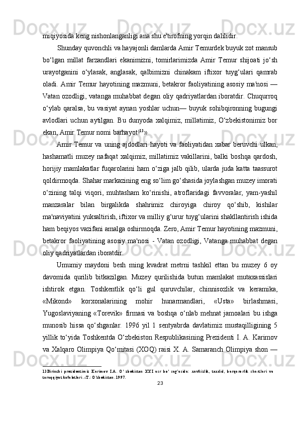 miqiyosida keng nishonlanganligi ana shu e'tirofning yorqin dalilidir.
Shunday quvonchli va hayajonli damlarda Amir Temurdek buyuk zot mansub
bo‘lgan   millat   farzandlari   ekanimizni,   tomirlarimizda   Amir   Temur   shijoati   jo‘sh
urayotganini   o‘ylasak,   anglasak,   qalbimizni   chinakam   iftixor   tuyg‘ulari   qamrab
oladi. Amir Temur  hayotining mazmuni, betakror  faoliyatining asosiy ma'nosi  —
Vatan ozodligi, vatanga muhabbat  degan oliy qadriyatlardan iboratdir. Chuqurroq
o‘ylab   qaralsa,   bu   vasiyat   aynan   yoshlar   uchun—   buyuk   sohibqironning   bugungi
avlodlari   uchun   aytilgan.   Bu   dunyoda   xalqimiz,   millatimiz,   O‘zbekistonimiz   bor
ekan, Amir Temur nomi barhayot! 13
»
Amir  Temur  va uning ajdodlari  hayoti  va faoliyatidan xabar  beruvchi ulkan,
hashamatli   muzey   nafaqat   xalqimiz,   millatimiz   vakillarini,   balki   boshqa   qardosh,
horijiy mamlakatlar  fuqarolarini  ham  o‘ziga  jalb qilib, ularda juda katta  taassurot
qoldirmoqda. Shahar markazining eng so‘lim go‘shasida joylashgan muzey imorati
o‘zining   talqi   viqori,   muhtasham   ko‘rinishi,   atroflaridagi   favvoralar,   yam-yashil
manzaralar   bilan   birgalikda   shahrimiz   chiroyiga   chiroy   qo‘shib,   kishilar
ma'naviyatini yuksaltirish, iftixor va milliy g‘urur tuyg‘ularini shakllantirish ishida
ham beqiyos vazifani amalga oshirmoqda. Zero, Amir Temur hayotining mazmuni,
betakror   faoliyatining   asosiy   ma'nosi   -   Vatan   ozodligi,   Vatanga   muhabbat   degan
oliy qadriyatlardan iboratdir.
Umumiy   maydoni   besh   ming   kvadrat   metrni   tashkil   ettan   bu   muzey   6   oy
davomida   qurilib   bitkazilgan.   Muzey   qurilishida   butun   mamlakat   mutaxassislari
ishtirok   etgan.   Toshkentlik   qo‘li   gul   quruvchilar,   chinnisozlik   va   keramika,
«Mikond»   korxonalarining   mohir   hunarmandlari,   «Usta»   birlashmasi,
Yugoslaviyaning   «Torevik»   firmasi   va   boshqa   o‘nlab   mehnat   jamoalari   bu   ishga
munosib   hissa   qo‘shganlar.   1996   yil   1   sentyabrda   davlatimiz   mustaqilligining   5
yillik to‘yida Toshkentda O‘zbekiston  Respublikasining  Prezidenti  I. A. Karimov
va Xalqaro Olimpiya Qo‘mitasi  (XOQ)  raisi  X. A. Samaranch Olimpiya shon  —
13 Birinchi   prezidentimiz   Karimov   I.A.   O'   zbekiston   XXI   asr   bo'   sag’asida:   xavfsizlik,   taxdid,   barqarorlik   shartlari   va
taraqqiyot kafalotlari. -T.: O'zbekiston. 1997.
23 