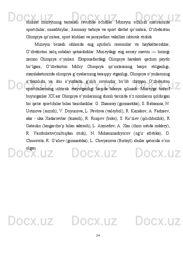 shuhrat   muzeyining   tantanali   ravishda   ochdilar.   Muzeyni   ochilish   marosimida
sportchilar,   murabbiylar,   Jismoniy   tarbiya   va   sport   davlat   qo‘mitasi,   O‘zbekiston
Olimpiya qo‘mitasi, sport klublari va jamiyatlari vakillari ishtirok etishdi.
Muzeyni   bezash   ishlarida   eng   iqtidorli   rassomlar   va   haykaltaroshlar,
O‘zbekiston   xalq   ustalari   qatnashdilar.   Muzeydagi   eng   asosiy   mavzu   —   hozirgi
zamon   Olimpiya   o‘yinlari.   Eksponatlardagi   Olimpiya   harakati   qachon   paydo
bo‘lgani,   O‘zbekiston   Milliy   Olimpiya   qo‘mitasining   barpo   etilganligi,
mamlakatimizda olimpiya g‘oyalarining taraqqiy etganligi, Olimpiya o‘yinlarining
o‘tkazilishi   va   shu   o‘yinlarda   g‘olib   sovrindor   bo‘lib   chiqqan   O‘zbekiston
sportchilarining   ishtirok   etayotganligi   haqida   hikoya   qilinadi.   Muzeyga   tashrif
buyurganlar XX asr Olimpiya o‘yinlarining shonli tarixida o‘z nomlarini qoldirgan
bir qator sportchilar bilan tanishadilar. G. Shamray (gimnastika), S. Babanina, N.
Ustinova (suzish), V. Duyunova, L. Pavlova (valeybol), R. Kazakov, A. Fadzaev,
aka   -   uka   Xadarsevlar   (kurash),   R.   Risqiev   (boks),   S.   Ro‘ziev   (qilichbozlik),   R
Gataulin (langarcho‘p bilan sakrash), L. Axmedov, A. Xan (chim ustida xokkey),
R.   Yambulatov(miltiqdan   otish),   N.   Muhammadiyorov   (og‘ir   atletika),   O.
Chusovita, R. G‘aliev (gimnastika), L. Cheryazova (fristayl)  shular qatorida o‘rin
olgan.
24 