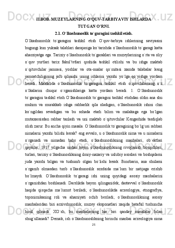 II.BOB.  MUZEYLARNING O’QUV-TARBIYAVIY ISHLARDA 
TUTGAN O’RNI.
2.1.   O`lkashunoslik to`garagini tashkil etish.
O`lkashunoslik   to`garagini   tashkil   etish   O`quv-tarbiya   ishlarining   saviyasini
bugungi kun yuksak talablari darajasiga ko`tarishda o`lkashunoslik to`garagi katta
ahamiyatga ega. Tarixiy o`lkashunoslik to`garaklari va muzeylarining o`rta va oliy
o`quv   yurtlari   tarix   fakul’tetlari   qoshida   tashkil   etilishi   va   bu   ishga   maktab
o`qituvchilar   jamoasi,   yoshlar   va   ota-onalar   qo`mitasi   xamda   talabalar   keng
jamoatchiligining   jalb   qilinishi   uning   ishlarini   yaxshi   yo`lga   qo`yishga   yordam
beradi.   Maktabda   o`lkashunoslik   to`garagini   tashkil   etish   o`quvchilarning   o`z
o`lkalarini   chuqur   o`rganishlariga   katta   yordam   beradi.   1.   O`lkashunoslik
to`garagini  tashkil etish O`lkashunoslik  to`garagini tashkil  etishdan oldin ana shu
muhim   va   murakkab   ishga   rahbarlik   qila   oladigan,   o`lkashunoslik   ishini   chin
ko`ngildan   sevadigan   va   bu   sohada   etarli   bilim   va   malakaga   ega   bo`lgan
mutaxassisdan   rahbar   tanlash   va   uni   maktab   o`qituvchilar   Kengashida   tasdiqlab
olish zarur. Bu ancha qiyin masala. O`lkashunoslik to`garagining bo`lg`usi rahbari
nimalarni  yaxshi  bilishi  kerak? eng avvalo, u o`lkashunoslik  nima va u nimalarni
o`rganadi   va   nimadan   bahs   etadi,   o`lkashunoslikning   manbalari,   ob`ektlari
qaysilar,   1917   yilgacha   undan   keyin   o`lkashunoslikning   rivojlanish   bosqichlari,
turlari, tarixiy o`lkashunoslikning ilmiy-nazariy va uslubiy asoslari va boshqalarni
juda   yaxshi   bilgan   va   tushunib   olgan   bo`lishi   kerak.   Binobarin,   ana   shularni
o`rganib   olmasdan   turib   o`lkashunoslik   soxdsida   ma`lum   bir   natijaga   erishib
bo`lmaydi.   O`lkashunoslik   to`garagi   ishi   uning   quyidagi   asosiy   manbalarini
o`rganishdan   boshlanadi.   Darslikda   bayon   qilinganidek,   dastavval   o`lkashunoslik
haqida   qisqacha   ma`lumot   beriladi;   o`lkashunoslikda   arxeologiya,   etnografiya,
toponimikaning   roli   va   ahamiyati   ochib   beriladi;   o`lkashunoslikning   asosiy
manbalaridan   biri   arxivshunoslik,   muzey   eksponatlari   xaqida   batafsil   tushuncha
hosil   qilinadi.   XO`sh,   bu   manbalarning   har   biri   qanday   masalalar   bilan
shug`ullanadi?   Demak,   ish   o`lkashunoslikning   birinchi   manbai   arxeologiya   nima
25 