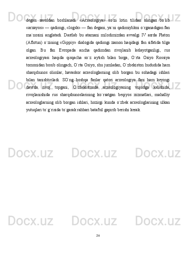 degan   savoldan   boshlanadi.   «Arxeologiya»   so`zi   lotin   tilidan   olingan   bo`lib
«arxayos» — qadimgi, «logsk» — fan degani, ya`ni qadimiylikni o`rganadigan fan
ma`nosini   anglatadi.   Dastlab   bu   atamani   milodimizdan   avvalgi   IV   asrda   Platon
(Aflotun)   o`zining   «Gippiy»   dialogida   qadimgi   zamon   haqidagi   fan   sifatida   tilga
olgan.   Bu   fan   Evropada   ancha   qadimdan   rivojlanib   kelayotganligi,   rus
arxeologiyasi   haqida   qisqacha   so`z   aytish   bilan   birga,   O`rta   Osiyo   Rossiya
tomonidan bosib olingach, O`rta Osiyo, shu jumladan, O`zbekiston hududida ham
sharqshunos   olimlar,   havaskor   arxeologlarning   olib   borgan   bu   sohadagi   ishlari
bilan   tanishtiriladi.   SO`ng   boshqa   fanlar   qatori   arxeologiya   fani   ham   keyingi
davrda   rivoj   topgani,   O`zbekistonda   arxeologiyaning   vujudga   kelishida,
rivojlanishida   rus   sharqshunoslarining   ko`rsatgan   beqiyos   xizmatlari,   mahalliy
arxeologlarning   olib   borgan   ishlari,   hozirgi   kunda   o`zbek   arxeologlarining   ulkan
yutuqlari to`g`risida to`garak rahbari batafsil gapirib berishi kerak.
26 